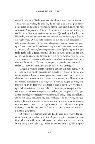 MARGARIDA REBELO PINTO



resto do mundo. Tudo nos era tão doce e fácil nessa época…
Trocámos de vidas, de corpos, de cabeça e de alma, passámos
a ser uma só pessoa e foi exactamente isso que mais tarde nos
separou. A separação foi‑me tão dura que a memória apagou
os últimos dias que estivemos juntos. Quando me lembro do
Ricardo, lembro‑me sempre dos primeiros tempos, que foram
os melhores. O fim está enterrado no meu subconsciente e
não quero desenterrá‑lo, nem tão pouco tentar perceber por-
que é que perdi o único homem que amei. Às vezes ainda me
assalta aquela sensação completamente estúpida e gratuita que
tudo teria sido diferente se no último minuto, como quem tem
o futuro na mão, lhe tivesse pedido para ficar, conseguindo
assim um acrobático e milagroso volte‑face de happy end ame-
ricano. Mas não. Na noite em que ele partiu, dentro dele já
tinha partido há muito tempo, já não estava comigo.
     Chego à revista completamente absorvida pelo tema. Vim
a guiar com o piloto automático ligado e o lugar à porta não
me obrigou a descer à terra para me preocupar com as tarefas
diárias do comum mortal: acordar a horas, escolher a indu-
mentária, estacionar o carro, ter de comer, pagar contas, tra-
balhar, falar ao telefone, despejar o lixo e dormir. A verdade é
que odeio a monotonia da vida em que estes actos quase abjec-
tos e sem sentido sem repetem sem descanso, e, pior ainda, que
a sua repetição represente o nosso equilíbrio, triste paradigma
da nossa vida organizada, espartilhada em horários, obriga-
ções e deveres, almoços e jantares, dias e noites que se comem
uns aos outros sem darmos pelo tempo que vai passando, pas-
sando, até ao dia em que se faz trinta anos, e depois quarenta
e depois cinquenta.
     O estado de nervosismo do Paulo quando chego faz‑me
imediatamente mudar de ideias. A gráfica não entregou os oza‑
lides dos dois últimos cadernos e a revista vai sair atrasada.
Num ataque de zelo sugiro‑lhe irmos os dois à gráfica aper-


                              42
 