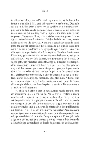 SEI LÁ



tar‑lhes os calos, mas o Paulo diz que está farto de lhes tele-
fonar e que não é isso que vai resolver o problema. Quando
sai da sala, ligo para a revisora da gráfica que é minha com-
panheira de luta desde que a revista começou. Já nos safámos
muitas vezes uma à outra, pode ser que ela me saiba dizer o que
se passa. Chama‑se Elisa, vive sozinha com seis gatos numas
águas furtadas em Alcântara. Dei‑lhe boleia uma vez, numa
noite de fecho da revista. Nem quis acreditar quando subi
para lhe cravar cigarros e me vi rodeada de felinos, cada um
com o ar mais pindérico e desgraçado que o outro. Uma ver-
são lusitana e periférica dos Aristogatos. Também havia uma
Duquesa, que em vez de ser branca era desbotada, um gato
castanho, O’ Maley, uma Maria, um Toulouse e um Berlioz. O
sexto gato, um raquítico cinzento, cego de um olho e sem bigo-
des chamava‑se Roquefort. Não quis perguntar à Elisa porque
é que tinha tantos gatos nem tão‑pouco porque é que sendo
tão vulgares todos tinham nomes de película. Seria mais nor-
mal chamarem‑se bichanos, o que dá direito a várias diminu-
tivos como ano, aninha, bichinho, etc. Mas não. A Elisa, que
era a mais vulgar e simples das criaturas, num toque de ousa-
dia e originalidade, resolveu baptizar a sua família evocando a
aristocracia disneyniana.
     A Elisa não sabe o que se passa, mas revela‑me em tom
de secretismo que as contas do Paulo com a gráfica andam
um bocado esquecidas, e que o senhor Américo, que é o
sócio‑gerente resolveu pregar um susto “àquele rapaz armado
em carapau de corrida que ainda agora largou os cueiros e já
está convencido que é um grande empresário das publicações
em Portugal”. A Elisa não imita a voz do senhor Américo com
muito rigor, mas a reconstituição da cena é tão engraçada que
não posso deixar de me rir. Porque é que em Portugal toda
a gente é assim, sempre pronta a contar com a boa vontade
alheia? Se não dependesse do Paulo para pagar as contas, orga-


                              43
 