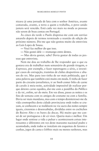 MARGARIDA REBELO PINTO



nizava já uma jornada de luta com o senhor Américo, avante
camarada, avante, a terra a quem a trabalha, o povo unido
jamais será vencido. Está cada vez mais na moda as pessoas
não serem de boas contas em Portugal.
     Às cinco da tarde o Paulo dispensa‑me com um sorriso
amarelo depois de termos terminado a reunião de edição do
próximo número. Diz‑me que não gostou muito da entrevista
ao Luís Lopes de Sousa.
     — Você faz melhor do que isso.
     — Não gostei dele — resmungo entre dentes.
     — Mas devia gostar, sabe? Devia gostar de todas as pes-
soas que entrevista.
     Nem me dou ao trabalho de lhe responder que o que eu
gostava era de trabalhar num semanário de grande tiragem, o
Expresso, por exemplo, e fazer reportagens a sério, a investi-
gar casos de corrupção, tramóias de clubes desportivos e abu-
sos do sis. Mas para isso tinha de ser mais politizada, que é
uma palavra que também está muito em moda. E tinha de fazer
parte do circuito jornalístico, ir ao Snob comer bifes de carne
de cavalo à meia‑noite, actividade impossível de realizar por-
que detesto carne equídea, dar‑me com a pandilha do Público
e da sic, enfim, ser do meio. Em vez disso, passo as noites e os
fins‑de‑semana com os amigos do costume ou com a família.
Devia ser mais mundana, mas com o tempo desinteressei‑me da
vida cosmopolita desta cidade provinciana onde todos se cru-
zam, se conhecem e se maldizem na via sacra das noites sempre
iguais, cinzentas e desenxabidas, divididas entre os cochichos
do Bairro Alto e os bares da docas. Há muito que me can-
sei de ser portuguesa e de cá viver. Queria mais e melhor. Um
lugar onde sentisse a vida a pulsar e acontecessem coisas inte-
ressantes e diferentes em vez deste marasmo nacional podre e
acomodado, onde todos se instalam em esquemas de favores e
cunhas, jogos de cama e lobbies mais ou menos ranhosos, mas


                              44
 