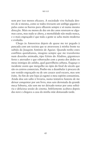 SEI LÁ



nem por isso menos eficazes. A sociedade vive fechada den-
tro de si mesma, como se todos tivessem um umbigo gigante e
palas como os burros para olharem sempre e só numa mesma
direcção. Mais ou menos de dez em dez anos renovam‑se algu-
mas caras, mas nada se altera, a mentalidade não muda nunca,
e o mais engraçado é que toda a gente se acha muito moderna
e evoluída.
     Chego às Amoreiras depois de quase me ter pegado à
pancada com um taxista que se atravessou à minha frente na
subida da Joaquim António de Aguiar. Quando tenho estes
conflitos quotidianos, imagino sempre que me transformo
num desenho animado, tipo Génio do Aladino, gigantesco
feroz e aterrador e que esborracho com a ponta dos dedos os
meus inimigos do asfalto, qual guerrilheira urbana. Esqueço o
incidente assim que mergulho no ópio do final do século que
são os centros comerciais. Ponho‑me a deambular à procura de
um vestido engraçado ou de um casaco azul‑escuro, mas sem
êxito. Ao fim de sete lojas já esgotei o meu espírito consumista.
Ainda dou um salto à livraria, numa tentativa funesta de me
deixar conquistar por um livro, mas saio derrotada da grande
meca lisboeta, não sem me ter deixado tentar por uma solitá-
ria e deliciosa sessão de cinema. Infelizmente acabava depois
das nove e chegava a casa da minha mãe demasiado tarde.




                               45
 