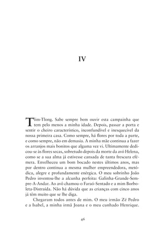 IV




T    lim‑Tlong. Sabe sempre bem ouvir esta campainha que
     tem pelo menos a minha idade. Depois, passar a porta e
sentir o cheiro característico, inconfundível e inesquecível da
nossa primeira casa. Como sempre, há flores por toda a parte,
e como sempre, não em demasia. A minha mãe continua a fazer
os arranjos mais bonitos que alguma vez vi. Ultimamente dedi-
cou‑se às flores secas, sobretudo depois da morte da avó Helena,
como se a sua alma já estivesse cansada de tanta frescura efé-
mera. Envelheceu um bom bocado nestes últimos anos, mas
por dentro continua a mesma mulher empreendedora, metó-
dica, alegre e profundamente enérgica. O meu sobrinho João
Pedro inventou‑lhe a alcunha perfeita: Galinha‑Grande‑Sem-
pre‑A‑Andar. Ao avô chamou‑o Faraó‑Sentado e a mim Borbo-
leta‑Distraída. Não há dúvida que as crianças com cinco anos
já têm muito que se lhe diga.
     Chegaram todos antes de mim. O meu irmão Zé Pedro
e a Isabel, a minha irmã Joana e o meu cunhado Henrique.


                               46
 