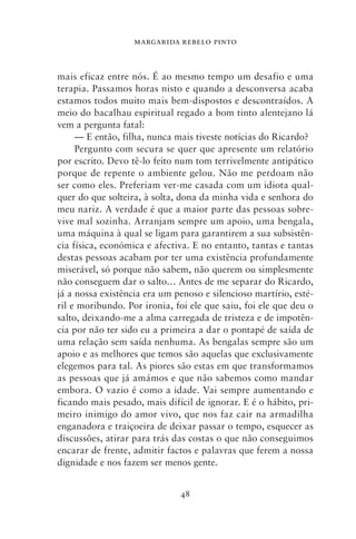 MARGARIDA REBELO PINTO



mais eficaz entre nós. É ao mesmo tempo um desafio e uma
terapia. Passamos horas nisto e quando a desconversa acaba
estamos todos muito mais bem‑dispostos e descontraídos. A
meio do bacalhau espiritual regado a bom tinto alentejano lá
vem a pergunta fatal:
     — E então, filha, nunca mais tiveste notícias do Ricardo?
     Pergunto com secura se quer que apresente um relatório
por escrito. Devo tê‑lo feito num tom terrivelmente antipático
porque de repente o ambiente gelou. Não me perdoam não
ser como eles. Preferiam ver‑me casada com um idiota qual-
quer do que solteira, à solta, dona da minha vida e senhora do
meu nariz. A verdade é que a maior parte das pessoas sobre-
vive mal sozinha. Arranjam sempre um apoio, uma bengala,
uma máquina à qual se ligam para garantirem a sua subsistên-
cia física, económica e afectiva. E no entanto, tantas e tantas
destas pessoas acabam por ter uma existência profundamente
miserável, só porque não sabem, não querem ou simplesmente
não conseguem dar o salto… Antes de me separar do Ricardo,
já a nossa existência era um penoso e silencioso martírio, esté-
ril e moribundo. Por ironia, foi ele que saiu, foi ele que deu o
salto, deixando‑me a alma carregada de tristeza e de impotên-
cia por não ter sido eu a primeira a dar o pontapé de saída de
uma relação sem saída nenhuma. As bengalas sempre são um
apoio e as melhores que temos são aquelas que exclusivamente
elegemos para tal. As piores são estas em que transformamos
as pessoas que já amámos e que não sabemos como mandar
embora. O vazio é como a idade. Vai sempre aumentando e
ficando mais pesado, mais difícil de ignorar. E é o hábito, pri-
meiro inimigo do amor vivo, que nos faz cair na armadilha
enganadora e traiçoeira de deixar passar o tempo, esquecer as
discussões, atirar para trás das costas o que não conseguimos
encarar de frente, admitir factos e palavras que ferem a nossa
dignidade e nos fazem ser menos gente.


                              48
 