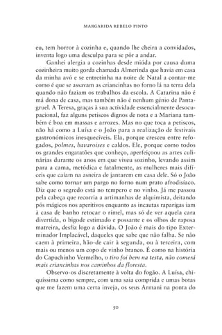 MARGARIDA REBELO PINTO



eu, tem horror à cozinha e, quando lhe cheira a convidados,
inventa logo uma desculpa para se pôr a andar.
     Ganhei alergia a cozinhas desde miúda por causa duma
cozinheira muito gorda chamada Almerinda que havia em casa
da minha avó e se entretinha na noite de Natal a contar‑me
como é que se assavam as criancinhas no forno lá na terra dela
quando não faziam os trabalhos da escola. A Catarina não é
má dona de casa, mas também não é nenhum génio de Panta-
gruel. A Teresa, graças à sua actividade essencialmente desocu-
pacional, faz alguns petiscos dignos de nota e a Mariana tam-
bém é boa em massas e arrozes. Mas no que toca a petiscos,
não há como a Luísa e o João para a realização de festivais
gastronómicos inesquecíveis. Ela, porque cresceu entre refo-
gados, polmes, bavaroises e caldos. Ele, porque como todos
os grandes engatatões que conheço, aperfeiçoou as artes culi-
nárias durante os anos em que viveu sozinho, levando assim
para a cama, metódica e fatalmente, as mulheres mais difí-
ceis que caíam na asneira de jantarem em casa dele. Só o João
sabe como tornar um pargo no forno num prato afrodisíaco.
Diz que o segredo está no tempero e no vinho. Já me passou
pela cabeça que recorria a artimanhas de alquimista, deitando
pós mágicos nos aperitivos enquanto as incautas raparigas iam
à casa de banho retocar o rímel, mas só de ver aquela cara
divertida, o bigode estimado e possante e os olhos de raposa
matreira, desfiz logo a dúvida. O João é mais do tipo Exter-
minador Implacável, daqueles que sabe que não falha. Se não
caem à primeira, hão‑de cair à segunda, ou à terceira, com
mais ou menos um copo de vinho branco. É como na história
do Capuchinho Vermelho, o tiro foi bem na testa, não comerá
mais criancinhas nos caminhos da floresta.
     Observo‑os discretamente à volta do fogão. A Luísa, chi-
quíssima como sempre, com uma saia comprida e umas botas
que me fazem uma certa inveja, os seus Armani na ponta do


                              50
 