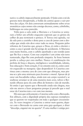 SEI LÁ



nariz e o cabelo impecavelmente penteado. O João com o nó da
gravata meio desapertado, a fralda da camisa quase a sair por
fora das calças. Os dois conversam animadamente sobre ervas
aromáticas cujos nomes não consigo decorar, como, cebolinho,
beldroegas ou coisa parecida.
     Volto para a sala onde a Mariana e a Catarina se senta-
ram a beber um whisky enquanto esperam que os génios da
colher de pau terminem o petisco. A Teresa está agitada, vai
da sala para a cozinha e desta para a casa de jantar com a des-
culpa que ainda não deve estar tudo na mesa. Pergunto pelos
rebentos da Catarina que, graças a Deus, já estão a dormir e
como a casa é grande não há perigo de acordarem. A Mariana
está muito bonita, com o cabelo apanhado e um vestido justo
que lhe fica a matar. Com esse corpinho é um crime não teres
namorado, digo‑lhe com profunda simpatia. Se fosse homem
perdia a cabeça por esta mulher. Nunca vi combinação tão
perfeita de força e doçura, inteligência e sensibilidade, talento,
boa educação e bom coração. E no entanto está só, como caná-
rio esquecido na marquise. Que desperdício! A Catarina con-
tinua com a mesma cara de caso com que almoçou, mas pin-
tou‑se e pôs uma minissaia para levantar a moral. Apesar de já
estar um bocadinho roliça, ainda tem um corpo razoável e se
soubesse arranjar‑se de uma maneira mais sexy, talvez o Ber-
nardo olhasse para ela com olhos de homem e não de marido.
Só então é que reparo que o Bernardo ainda não chegou, mas
não me atrevo a fazer perguntas porque já percebi que o mal
estar da Catarina tem a ver com isso mesmo.
     Há anos que ciclicamente a Catarina sofre com o Bernardo.
Em silêncio, com a dignidade própria das esposas exemplares
que se querem ver respeitadas em toda e qualquer circunstân-
cia. Às vezes imagino a Catarina a entrar num quarto, depa-
rar com o Bernardo na cama com uma gaja qualquer, e dizer
“desculpe, enganei‑me no quarto”. É uma mulher à antiga por-


                               51
 