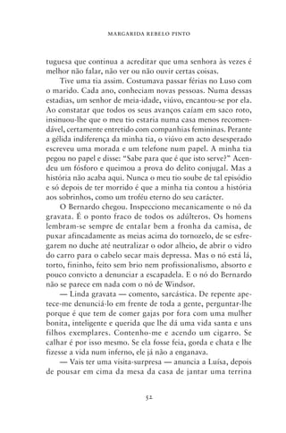 MARGARIDA REBELO PINTO



tuguesa que continua a acreditar que uma senhora às vezes é
melhor não falar, não ver ou não ouvir certas coisas.
     Tive uma tia assim. Costumava passar férias no Luso com
o marido. Cada ano, conheciam novas pessoas. Numa dessas
estadias, um senhor de meia‑idade, viúvo, encantou‑se por ela.
Ao constatar que todos os seus avanços caíam em saco roto,
insinuou‑lhe que o meu tio estaria numa casa menos recomen-
dável, certamente entretido com companhias femininas. Perante
a gélida indiferença da minha tia, o viúvo em acto desesperado
escreveu uma morada e um telefone num papel. A minha tia
pegou no papel e disse: “Sabe para que é que isto serve?” Acen-
deu um fósforo e queimou a prova do delito conjugal. Mas a
história não acaba aqui. Nunca o meu tio soube de tal episódio
e só depois de ter morrido é que a minha tia contou a história
aos sobrinhos, como um troféu eterno do seu carácter.
     O Bernardo chegou. Inspecciono mecanicamente o nó da
gravata. É o ponto fraco de todos os adúlteros. Os homens
lembram‑se sempre de entalar bem a fronha da camisa, de
puxar afincadamente as meias acima do tornozelo, de se esfre-
garem no duche até neutralizar o odor alheio, de abrir o vidro
do carro para o cabelo secar mais depressa. Mas o nó está lá,
torto, fininho, feito sem brio nem profissionalismo, absorto e
pouco convicto a denunciar a escapadela. E o nó do Bernardo
não se parece em nada com o nó de Windsor.
     — Linda gravata — comento, sarcástica. De repente ape-
tece‑me denunciá‑lo em frente de toda a gente, perguntar‑lhe
porque é que tem de comer gajas por fora com uma mulher
bonita, inteligente e querida que lhe dá uma vida santa e uns
filhos exemplares. Contenho‑me e acendo um cigarro. Se
calhar é por isso mesmo. Se ela fosse feia, gorda e chata e lhe
fizesse a vida num inferno, ele já não a enganava.
     — Vais ter uma visita‑surpresa — anuncia a Luísa, depois
de pousar em cima da mesa da casa de jantar uma terrina


                              52
 