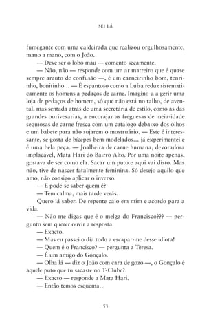 SEI LÁ



fumegante com uma caldeirada que realizou orgulhosamente,
mano a mano, com o João.
     — Deve ser o lobo mau — comento secamente.
     — Não, não — responde com um ar matreiro que é quase
sempre arauto de confusão —, é um carneirinho bom, tenri-
nho, bonitinho… — É espantoso como a Luísa reduz sistemati-
camente os homens a pedaços de carne. Imagino‑a a gerir uma
loja de pedaços de homem, só que não está no talho, de aven-
tal, mas sentada atrás de uma secretária de estilo, como as das
grandes ourivesarias, a encorajar as freguesas de meia‑idade
sequiosas de carne fresca com um catálogo debaixo dos olhos
e um babete para não sujarem o mostruário. — Este é interes-
sante, se gosta de bícepes bem modelados… já experimentei e
é uma bela peça. — Joalheira de carne humana, devoradora
implacável, Mata Hari do Bairro Alto. Por uma noite apenas,
gostava de ser como ela. Sacar um puto e aqui vai disto. Mas
não, tive de nascer fatalmente feminina. Só desejo aquilo que
amo, não consigo aplicar o inverso.
     — E pode‑se saber quem é?
     — Tem calma, mais tarde verás.
     Quero lá saber. De repente caio em mim e acordo para a
vida.
     — Não me digas que é o melga do Francisco??? — per-
gunto sem querer ouvir a resposta.
     — Exacto.
     — Mas eu passei o dia todo a escapar‑me desse idiota!
     — Quem é o Francisco? — pergunta a Teresa.
     — É um amigo do Gonçalo.
     — Olha lá — diz o João com cara de gozo —, o Gonçalo é
aquele puto que tu sacaste no T‑Clube?
     — Exacto — responde a Mata Hari.
     — Então temos esquema…


                              53
 