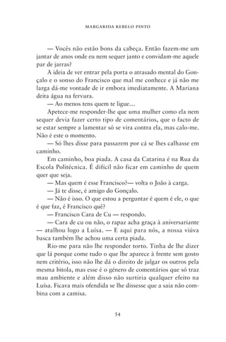 MARGARIDA REBELO PINTO



    — Vocês não estão bons da cabeça. Então fazem‑me um
jantar de anos onde eu nem sequer janto e convidam‑me aquele
par de jarras?
    A ideia de ver entrar pela porta o atrasado mental do Gon-
çalo e o sonso do Francisco que mal me conhece e já não me
larga dá‑me vontade de ir embora imediatamente. A Mariana
deita água na fervura.
    — Ao menos tens quem te ligue…
    Apetece‑me responder‑lhe que uma mulher como ela nem
sequer devia fazer certo tipo de comentários, que o facto de
se estar sempre a lamentar só se vira contra ela, mas calo‑me.
Não é este o momento.
     — Só lhes disse para passarem por cá se lhes calhasse em
caminho.
     Em caminho, boa piada. A casa da Catarina é na Rua da
Escola Politécnica. É difícil não ficar em caminho de quem
quer que seja.
     — Mas quem é esse Francisco?— volta o João à carga.
     — Já te disse, é amigo do Gonçalo.
     — Não é isso. O que estou a perguntar é quem é ele, o que
é que faz, é Francisco quê?
     — Francisco Cara de Cu — respondo.
     — Cara de cu ou não, o rapaz acha graça à aniversariante
— atalhou logo a Luísa. — E aqui para nós, a nossa viúva
basca também lhe achou uma certa piada.
     Rio‑me para não lhe responder torto. Tinha de lhe dizer
que lá porque come tudo o que lhe aparece à frente sem gosto
nem critério, isso não lhe dá o direito de julgar os outros pela
mesma bitola, mas esse é o género de comentários que só traz
mau ambiente e além disso não surtiria qualquer efeito na
Luísa. Ficava mais ofendida se lhe dissesse que a saia não com-
bina com a camisa.


                              54
 