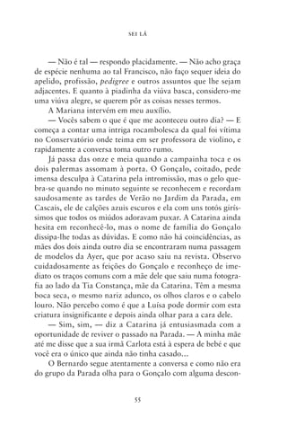 SEI LÁ



     — Não é tal — respondo placidamente. — Não acho graça
de espécie nenhuma ao tal Francisco, não faço sequer ideia do
apelido, profissão, pedigree e outros assuntos que lhe sejam
adjacentes. E quanto à piadinha da viúva basca, considero‑me
uma viúva alegre, se querem pôr as coisas nesses termos.
     A Mariana intervém em meu auxílio.
     — Vocês sabem o que é que me aconteceu outro dia? — E
começa a contar uma intriga rocambolesca da qual foi vítima
no Conservatório onde teima em ser professora de violino, e
rapidamente a conversa toma outro rumo.
     Já passa das onze e meia quando a campainha toca e os
dois palermas assomam à porta. O Gonçalo, coitado, pede
imensa desculpa à Catarina pela intromissão, mas o gelo que-
bra‑se quando no minuto seguinte se reconhecem e recordam
saudosamente as tardes de Verão no Jardim da Parada, em
Cascais, ele de calções azuis escuros e ela com uns totós girís-
simos que todos os miúdos adoravam puxar. A Catarina ainda
hesita em reconhecê‑lo, mas o nome de família do Gonçalo
dissipa‑lhe todas as dúvidas. E como não há coincidências, as
mães dos dois ainda outro dia se encontraram numa passagem
de modelos da Ayer, que por acaso saiu na revista. Observo
cuidadosamente as feições do Gonçalo e reconheço de ime-
diato os traços comuns com a mãe dele que saiu numa fotogra-
fia ao lado da Tia Constança, mãe da Catarina. Têm a mesma
boca seca, o mesmo nariz adunco, os olhos claros e o cabelo
louro. Não percebo como é que a Luísa pode dormir com esta
criatura insignificante e depois ainda olhar para a cara dele.
     — Sim, sim, — diz a Catarina já entusiasmada com a
oportunidade de reviver o passado na Parada. — A minha mãe
até me disse que a sua irmã Carlota está à espera de bebé e que
você era o único que ainda não tinha casado…
     O Bernardo segue atentamente a conversa e como não era
do grupo da Parada olha para o Gonçalo com alguma descon-


                              55
 