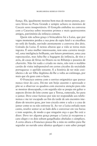 MARGARIDA REBELO PINTO



fiança. Ele, igualmente menino bem mas de menos posses, pas-
sava férias na Praia Grande e sempre achara os meninos de
Cascais seres insuportáveis. O Gonçalo embalou na conversa
com a Catarina sobre trezentos primos e mais quatrocentos
amigos, património da infância comum.
     Quem não achou graça à brincadeira foi a Luísa, que por
vagos momentos perdeu a sua pose de espia fatal e se encolheu
no sofá do fundo, ouvindo atentamente a conversa dos dois.
Coitada da Luísa. É nestas alturas que a vida se torna mais
ingrata. É uma mulher interessante, tem uma carreira invejá-
vel, uma inteligência brilhante, um futuro promissor, uma casa
espectacular, mas falta‑lhe a bagagem da infância, de tios e
avós, de casas de férias no Douro ou no Ribatejo e passeios de
charrette. Não foi nada e criada no meio, não tem o maldito
cartão de visita indispensável em certos círculos da sociedade
portuguesa: o apelido sonante. E a história de ter mãe cozi-
nheira e de ser filha ilegítima dá‑lhe a volta ao estômago, por
mais que ela goze com o facto.
     O Francisco entrou com o sorriso enigmático que parece
nunca tirar da cara. Dá‑me um beijo ausente e apressado e
põe‑se a observar os quadros com excessiva atenção para não
se mostrar desocupado, e em seguida não se poupa em gabar o
aspecto divino do leite‑creme que a Teresa, esmerada, fez para
o jantar. Deve estar furioso por não ter respondido aos telefo-
nemas e me ter escapado ao fim da tarde de um encontro ime-
diato de terceiro grau, por isso circula entre a sala e a casa de
jantar como se eu não estivesse lá. Ao ver a Luísa enfiada num
canto, resolve sentar‑se ao lado dela e conversar em voz baixa
e tom suspeito, de modo a que ninguém oiça o que lhe está a
dizer. Deve ter alguma graça porque a Luísa já recuperou a
cara alegre e os dois soltam gargalhadas abafadas e cúmplices.
A certa altura o Francisco pousa‑lhe a mão no ombro para lhe
segredar ao ouvido uma idiotice qualquer e sem saber porquê


                               56
 