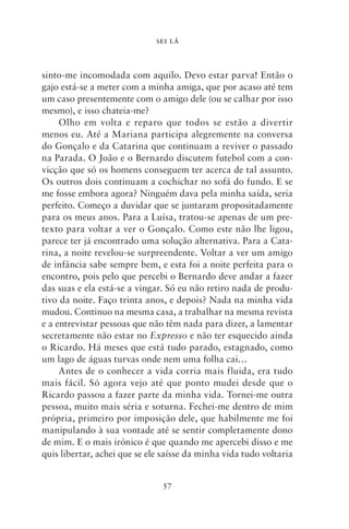 SEI LÁ



sinto‑me incomodada com aquilo. Devo estar parva! Então o
gajo está‑se a meter com a minha amiga, que por acaso até tem
um caso presentemente com o amigo dele (ou se calhar por isso
mesmo), e isso chateia‑me?
     Olho em volta e reparo que todos se estão a divertir
menos eu. Até a Mariana participa alegremente na conversa
do Gonçalo e da Catarina que continuam a reviver o passado
na Parada. O João e o Bernardo discutem futebol com a con-
vicção que só os homens conseguem ter acerca de tal assunto.
Os outros dois continuam a cochichar no sofá do fundo. E se
me fosse embora agora? Ninguém dava pela minha saída, seria
perfeito. Começo a duvidar que se juntaram propositadamente
para os meus anos. Para a Luísa, tratou‑se apenas de um pre-
texto para voltar a ver o Gonçalo. Como este não lhe ligou,
parece ter já encontrado uma solução alternativa. Para a Cata-
rina, a noite revelou‑se surpreendente. Voltar a ver um amigo
de infância sabe sempre bem, e esta foi a noite perfeita para o
encontro, pois pelo que percebi o Bernardo deve andar a fazer
das suas e ela está‑se a vingar. Só eu não retiro nada de produ-
tivo da noite. Faço trinta anos, e depois? Nada na minha vida
mudou. Continuo na mesma casa, a trabalhar na mesma revista
e a entrevistar pessoas que não têm nada para dizer, a lamentar
secretamente não estar no Expresso e não ter esquecido ainda
o Ricardo. Há meses que está tudo parado, estagnado, como
um lago de águas turvas onde nem uma folha cai…
     Antes de o conhecer a vida corria mais fluida, era tudo
mais fácil. Só agora vejo até que ponto mudei desde que o
Ricardo passou a fazer parte da minha vida. Tornei‑me outra
pessoa, muito mais séria e soturna. Fechei‑me dentro de mim
própria, primeiro por imposição dele, que habilmente me foi
manipulando à sua vontade até se sentir completamente dono
de mim. E o mais irónico é que quando me apercebi disso e me
quis libertar, achei que se ele saísse da minha vida tudo voltaria


                               57
 