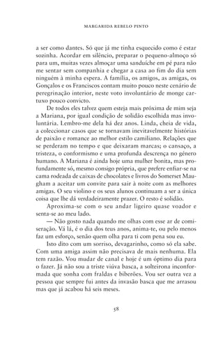 MARGARIDA REBELO PINTO



a ser como dantes. Só que já me tinha esquecido como é estar
sozinha. Acordar em silêncio, preparar o pequeno‑almoço só
para um, muitas vezes almoçar uma sanduíche em pé para não
me sentar sem companhia e chegar a casa ao fim do dia sem
ninguém à minha espera. A família, os amigos, as amigas, os
Gonçalos e os Franciscos contam muito pouco neste cenário de
peregrinação interior, neste voto involuntário de monge car-
tuxo pouco convicto.
     De todos eles talvez quem esteja mais próxima de mim seja
a Mariana, por igual condição de solidão escolhida mas invo-
luntária. Lembro‑me dela há dez anos. Linda, cheia de vida,
a coleccionar casos que se tornavam inevitavelmente histórias
de paixão e romance ao melhor estilo camiliano. Relações que
se perderam no tempo e que deixaram marcas; o cansaço, a
tristeza, o conformismo e uma profunda descrença no género
humano. A Mariana é ainda hoje uma mulher bonita, mas pro-
fundamente só, mesmo consigo própria, que prefere enfiar‑se na
cama rodeada de caixas de chocolates e livros do Somerset Mau-
gham a aceitar um convite para sair à noite com as melhores
amigas. O seu violino e os seus alunos continuam a ser a única
coisa que lhe dá verdadeiramente prazer. O resto é solidão.
     Aproxima‑se com o seu andar ligeiro quase voador e
senta‑se ao meu lado.
     — Não gosto nada quando me olhas com esse ar de comi-
seração. Vá lá, é o dia dos teus anos, anima‑te, ou pelo menos
faz um esforço, senão quem olha para ti com pena sou eu.
     Isto dito com um sorriso, devagarinho, como só ela sabe.
Com uma amiga assim não precisava de mais nenhuma. Ela
tem razão. Vou mudar de canal e hoje é um óptimo dia para
o fazer. Já não sou a triste viúva basca, a solteirona inconfor-
mada que sonha com fraldas e biberões. Vou ser outra vez a
pessoa que sempre fui antes da invasão basca que me arrasou
mas que já acabou há seis meses.


                              58
 