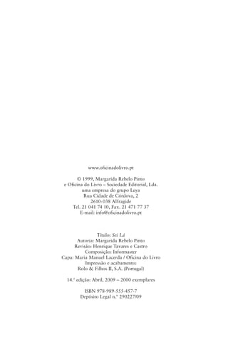 www.oficinadolivro.pt

        © 1999, Margarida Rebelo Pinto
 e Oficina do Livro – Sociedade Editorial, Lda.
          uma empresa do grupo Leya
           Rua Cidade de Córdova, 2
              2610-038 Alfragide
     Tel. 21 041 74 10, Fax. 21 471 77 37
         E‑mail: info@oficinadolivro.pt



                Título: Sei Lá
       Autoria: Margarida Rebelo Pinto
      Revisão: Henrique Tavares e Castro
           Composição: Informaster
Capa: Maria Manuel Lacerda / Oficina do Livro
           Impressão e acabamento:
       Rolo & Filhos II, S.A. (Portugal)

  14.ª edição: Abril, 2009 – 2000 exemplares

         ISBN 978-989‑555‑457-7
        Depósito Legal n.º 290227/09
 