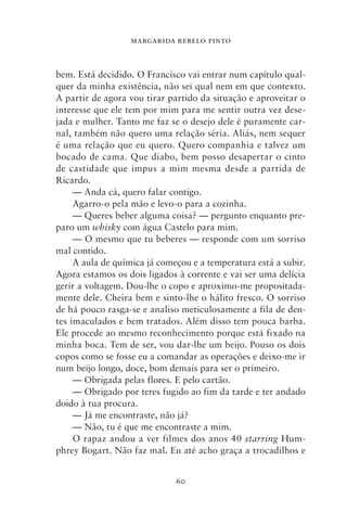 MARGARIDA REBELO PINTO



bem. Está decidido. O Francisco vai entrar num capítulo qual-
quer da minha existência, não sei qual nem em que contexto.
A partir de agora vou tirar partido da situação e aproveitar o
interesse que ele tem por mim para me sentir outra vez dese-
jada e mulher. Tanto me faz se o desejo dele é puramente car-
nal, também não quero uma relação séria. Aliás, nem sequer
é uma relação que eu quero. Quero companhia e talvez um
bocado de cama. Que diabo, bem posso desapertar o cinto
de castidade que impus a mim mesma desde a partida de
Ricardo.
     — Anda cá, quero falar contigo.
     Agarro‑o pela mão e levo‑o para a cozinha.
     — Queres beber alguma coisa? — pergunto enquanto pre-
paro um whisky com água Castelo para mim.
     — O mesmo que tu beberes — responde com um sorriso
mal contido.
     A aula de química já começou e a temperatura está a subir.
Agora estamos os dois ligados à corrente e vai ser uma delícia
gerir a voltagem. Dou‑lhe o copo e aproximo‑me propositada-
mente dele. Cheira bem e sinto‑lhe o hálito fresco. O sorriso
de há pouco rasga‑se e analiso meticulosamente a fila de den-
tes imaculados e bem tratados. Além disso tem pouca barba.
Ele procede ao mesmo reconhecimento porque está fixado na
minha boca. Tem de ser, vou dar‑lhe um beijo. Pouso os dois
copos como se fosse eu a comandar as operações e deixo‑me ir
num beijo longo, doce, bom demais para ser o primeiro.
     — Obrigada pelas flores. E pelo cartão.
     — Obrigado por teres fugido ao fim da tarde e ter andado
doido à tua procura.
     — Já me encontraste, não já?
     — Não, tu é que me encontraste a mim.
     O rapaz andou a ver filmes dos anos 40 starring Hum-
phrey Bogart. Não faz mal. Eu até acho graça a trocadilhos e


                              60
 