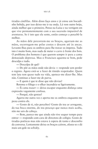 SEI LÁ



tiradas cinéfilas. Além disso faço anos e já estou um bocadi-
nho bebida, por isso deixo‑me ir na onda. Lá vem outro beijo,
ainda melhor que o primeiro. Penso na Luísa e na vertigem em
que vive permanentemente com a sua sucessão imparável de
aventuras. Se é isto que ela sente, então começo a percebê‑la
melhor.
     As mãos dele percorrem‑me os braços, agarram‑me as
mãos, escorregam‑me pelas costas e descem até às ancas.
Levanto‑lhas para os ombros para lhe travar os ímpetos. Tudo
isto é muito bom, mas nada de meter o carro à frente dos bois.
O problema dos homens é que querem sempre ir para a cama
demasiado depressa. Mas o Francisco aguenta‑se bem, pede
desculpa e tudo.
     — Desculpa de quê?
     — De pôr as mãos onde não devia — responde sem perder
o registo. Agora está‑se a fazer de tímido respeitador. Quem
tem lata tem quase tudo na vida, apetece‑me dizer‑lhe. Mas
não. Continuo a fazer‑me de parva.
     — E quem é que te disse que não devias?
     Retoma o fôlego e o olhar incendeia‑se ligeiramente.
     — És uma teaser — deixa escapar enquanto disfarça uma
expressão vagamente confusa.
     — Porquê, não gostas?
     Agarra‑me outra vez e aperta‑me os ombros enquanto me
puxa contra ele.
     — Gosto de ti, não percebes? Gosto do teu ar arrogante,
da tua boca enorme, do teu pescoço que nunca mais acaba,
não me sais da cabeça.
     — Bem, parece‑me que ainda não tive sequer tempo para
entrar — respondo com cara de directora de colégio. Gosto de
tiradas poéticas mas não estava à espera de tanto e desconfio
da conversa. Lentamente deixa os braços caírem, afasta‑se e dá
mais um gole no whisky.


                             61
 