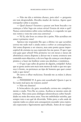 MARGARIDA REBELO PINTO



     — Não me dás a mínima chance, pois não? — pergunta
em tom desprendido. Decidiu mudar de táctica. Agora quer
extrapolar sobre o assunto.
     — Qual chance? Estamos a passar um bom bocado e tu
começas a falar logo em coisas sérias! Gostas de mim o quê?
Nunca conversámos sobre coisa nenhuma, é a segunda vez que
nos vemos e vens‑me com essa conversa?
     — Vá lá, não leves as coisas tão a peito. Não acreditas em
amor à primeira vista?
     Apetece‑me responder‑lhe que a última vez que acreditei
correu‑me tudo mal e ainda estou a sofrer as consequências.
Até estou disposta a ser sincera, mas uma ponta quase imper-
ceptível de cinismo na sua expressão faz‑me parar. O que é que
este gajo quer afinal? Pela primeira vez em meses e meses de
abstinência estava disposta a deixar‑me ir numa aventura sem
conteúdo nem objectivo, e ele teve logo de começar com despro-
pósitos e a fazer‑me lembrar como sou idealista e romântica.
     — O que é que sabes de gostar de alguém, estúpido? Achas
que se gosta assim sem mais nem menos de tudo o que nos apa-
rece à frente, ou pertences ao tipo de homens que quer comer
tudo o que mexe?
     De novo o olhar malicioso. Estende‑me as mãos à altura
dos olhos.
     — Pfffffffffffff !!! A gata está assanhada! Quem é que te
fez tanto mal para me tratares assim?
     — Não me chateies!
     A brincadeira da gata assanhada cortou‑me completa-
mente a onda. Viro‑lhe as costas. Acabou‑se mesmo antes de
começar. Não estou para diálogos telenovelescos sobre banali-
dades na noite dos meus anos. Vou‑me embebedar sozinha, que
sempre tem o seu quê de divertido. Volto para a sala onde de
repente todos se calam sem conseguirem esconder uma expres-
são expectante e ligeiramente aparvalhada. Antes de ter sequer


                              62
 