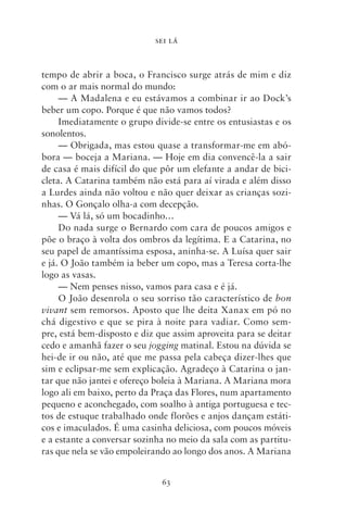 SEI LÁ



tempo de abrir a boca, o Francisco surge atrás de mim e diz
com o ar mais normal do mundo:
     — A Madalena e eu estávamos a combinar ir ao Dock’s
beber um copo. Porque é que não vamos todos?
     Imediatamente o grupo divide‑se entre os entusiastas e os
sonolentos.
     — Obrigada, mas estou quase a transformar‑me em abó-
bora — boceja a Mariana. — Hoje em dia convencê‑la a sair
de casa é mais difícil do que pôr um elefante a andar de bici-
cleta. A Catarina também não está para aí virada e além disso
a Lurdes ainda não voltou e não quer deixar as crianças sozi-
nhas. O Gonçalo olha‑a com decepção.
     — Vá lá, só um bocadinho…
     Do nada surge o Bernardo com cara de poucos amigos e
põe o braço à volta dos ombros da legítima. E a Catarina, no
seu papel de amantíssima esposa, aninha‑se. A Luísa quer sair
e já. O João também ia beber um copo, mas a Teresa corta‑lhe
logo as vasas.
     — Nem penses nisso, vamos para casa e é já.
     O João desenrola o seu sorriso tão característico de bon
vivant sem remorsos. Aposto que lhe deita Xanax em pó no
chá digestivo e que se pira à noite para vadiar. Como sem-
pre, está bem‑disposto e diz que assim aproveita para se deitar
cedo e amanhã fazer o seu jogging matinal. Estou na dúvida se
hei‑de ir ou não, até que me passa pela cabeça dizer‑lhes que
sim e eclipsar‑me sem explicação. Agradeço à Catarina o jan-
tar que não jantei e ofereço boleia à Mariana. A Mariana mora
logo ali em baixo, perto da Praça das Flores, num apartamento
pequeno e aconchegado, com soalho à antiga portuguesa e tec-
tos de estuque trabalhado onde florões e anjos dançam estáti-
cos e imaculados. É uma casinha deliciosa, com poucos móveis
e a estante a conversar sozinha no meio da sala com as partitu-
ras que nela se vão empoleirando ao longo dos anos. A Mariana


                              63
 