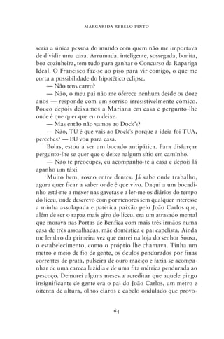 MARGARIDA REBELO PINTO



seria a única pessoa do mundo com quem não me importava
de dividir uma casa. Arrumada, inteligente, sossegada, bonita,
boa cozinheira, tem tudo para ganhar o Concurso da Rapariga
Ideal. O Francisco faz‑se ao piso para vir comigo, o que me
corta a possibilidade do hipotético eclipse.
     — Não tens carro?
     — Não, o meu pai não me oferece nenhum desde os doze
anos — responde com um sorriso irresistivelmente cómico.
Pouco depois deixamos a Mariana em casa e pergunto‑lhe
onde é que quer que eu o deixe.
     — Mas então não vamos ao Dock’s?
     — Não, TU é que vais ao Dock’s porque a ideia foi TUA,
percebes? — EU vou para casa.
     Bolas, estou a ser um bocado antipática. Para disfarçar
pergunto‑lhe se quer que o deixe nalgum sítio em caminho.
     — Não te preocupes, eu acompanho‑te a casa e depois lá
apanho um táxi.
     Muito bem, rosno entre dentes. Já sabe onde trabalho,
agora quer ficar a saber onde é que vivo. Daqui a um bocadi-
nho está‑me a mexer nas gavetas e a ler‑me os diários do tempo
do liceu, onde descrevo com pormenores sem qualquer interesse
a minha assolapada e patética paixão pelo João Carlos que,
além de ser o rapaz mais giro do liceu, era um atrasado mental
que morava nas Portas de Benfica com mais três irmãos numa
casa de três assoalhadas, mãe doméstica e pai capelista. Ainda
me lembro da primeira vez que entrei na loja do senhor Sousa,
o estabelecimento, como o próprio lhe chamava. Tinha um
metro e meio de fio de gente, os óculos pendurados por finas
correntes de prata, pulseira de ouro maciço e fazia‑se acompa-
nhar de uma careca luzidia e de uma fita métrica pendurada ao
pescoço. Demorei alguns meses a acreditar que aquele pingo
insignificante de gente era o pai do João Carlos, um metro e
oitenta de altura, olhos claros e cabelo ondulado que provo-


                             64
 