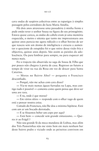 SEI LÁ



cava ondas de suspiros colectivas entre as raparigas à simples
passagem pelos corredores do liceu Maria Amália.
     Há dois anos atravessou uma passadeira à minha frente e
pude então rever o senhor Sousa na figura do seu primogénito.
Estava quase careca, as ondas do cabelo eram já uma memória
esquecida, o metro e oitenta que tanto me impressionara aos
quinze anos parecia‑me agora ridículo e o olhar bovino de ser
que nasceu sem um átomo de inteligência e cresceu a aumen-
tar o quociente de estupidez foi o que retive dessa visão fria e
objectiva, quinze anos depois. São assim as paixões da ado-
lescência. Ou para lembrar para sempre, ou para esquecer até
nunca mais.
     Fiz o trajecto tão absorvida na saga do Sousa & Filho que
por pouco não chegava à porta de casa. Regresso ao futuro a
tempo de virar na rua da Rosa em vez de descer para Santa
Catarina.
     — Moras no Bairro Alto? — pergunta o Francisco
desconfiado.
     — Porquê, não me achas com cara disso?
     — Via‑te mais numas águas‑furtadas na Lapa, mas con-
tigo tudo é possível — comenta como quem pensa que devo ser
uma ave rara.
     — E tu, onde é que moras?
     — Em vários sítios — responde com o olhar vago de quem
está a pensar noutra coisa.
     Coitado do Francisco, não lhe dou a mínima hipótese. Está
com um ar um bocado derrotado.
     — E se fôssemos beber um copo por aqui?
     — Está bem — concede sem grande entusiasmo. — Que-
res ir ao Frágil ?
     Não sou grande fã da meca mundana de Lisboa, mas além
dos Três Pastorinhas não me sinto bem em mais nenhum bar
deste bairro podre e viciado onde as peixeiras convivem em


                              65
 