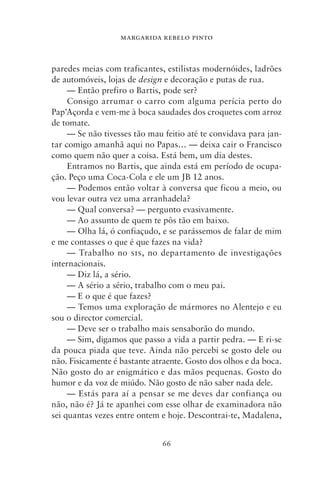 MARGARIDA REBELO PINTO



paredes meias com traficantes, estilistas modernóides, ladrões
de automóveis, lojas de design e decoração e putas de rua.
     — Então prefiro o Bartis, pode ser?
     Consigo arrumar o carro com alguma perícia perto do
Pap’Açorda e vem‑me à boca saudades dos croquetes com arroz
de tomate.
     — Se não tivesses tão mau feitio até te convidava para jan-
tar comigo amanhã aqui no Papas… — deixa cair o Francisco
como quem não quer a coisa. Está bem, um dia destes.
     Entramos no Bartis, que ainda está em período de ocupa-
ção. Peço uma Coca‑Cola e ele um JB 12 anos.
     — Podemos então voltar à conversa que ficou a meio, ou
vou levar outra vez uma arranhadela?
     — Qual conversa? — pergunto evasivamente.
     — Ao assunto de quem te pôs tão em baixo.
     — Olha lá, ó confiaçudo, e se parássemos de falar de mim
e me contasses o que é que fazes na vida?
     — Trabalho no sis, no departamento de investigações
internacionais.
     — Diz lá, a sério.
     — A sério a sério, trabalho com o meu pai.
     — E o que é que fazes?
     — Temos uma exploração de mármores no Alentejo e eu
sou o director comercial.
     — Deve ser o trabalho mais sensaborão do mundo.
     — Sim, digamos que passo a vida a partir pedra. — E ri‑se
da pouca piada que teve. Ainda não percebi se gosto dele ou
não. Fisicamente é bastante atraente. Gosto dos olhos e da boca.
Não gosto do ar enigmático e das mãos pequenas. Gosto do
humor e da voz de miúdo. Não gosto de não saber nada dele.
     — Estás para aí a pensar se me deves dar confiança ou
não, não é? Já te apanhei com esse olhar de examinadora não
sei quantas vezes entre ontem e hoje. Descontrai‑te, Madalena,


                              66
 