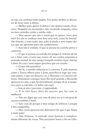 SEI LÁ



eu não sou nenhum bicho‑papão. Era muito melhor se deixas-
ses de estar tanto à defesa.
     — Melhor para quem? A defesa é um óptimo estado, Fran-
cisco. Ninguém me incomoda e não incomodo ninguém, estou
no meu cantinho, tenho a minha vida…
     — Mas aposto que não é assim que tu queres viver, pois
não? Eu não te conheço nem bem nem mal, como há bocadi-
nho frisaste, e com razão, mas acho‑te piada e nem sequer dei-
xas que me aproxime para nos conhecermos.
     — Isso não é verdade. O que se passou na cozinha prova o
contrário.
     — O que se passou na cozinha foi porque te irritaste de me
ver a falar com a Luísa que estava ali aos caídos enquanto o
atrasado mental do meu amigo Gonçalo resolveu fazer charme
à dona da casa e nem sequer percebeu que era casada.
     — Como não percebeu?
     — Sei lá, o marido subtraiu‑se à conversa. E pela maneira
como a Teresa olhava para o João, percebia‑se logo que esta-
vam juntos, o que vos deixava a ti, à Mariana e à Catarina sol-
teiras. Felizmente consegui fazer‑lhe sinal quando o Bernardo
apareceu na sala, o que foi providencial, porque ele já se prepa-
rava para a convidar a ir beber um copo.
     — Isso já não é parvoíce, é ingenuidade.
     — E tu não fazes ideia do sucesso que faz com as
mulheres!
     — Não me digas que sais com ele para ver se o teu grau de
sucesso também é bom?
     — Saio com ele porque é meu amigo de infância e porque
é boa companhia.
     — Mas vocês parecem tão diferentes! De que é que falam
a noite toda?
     — Não falamos. A amizade entre homens é completa-
mente diferente da vossa. Não passamos horas a fio no cabe-


                               67
 