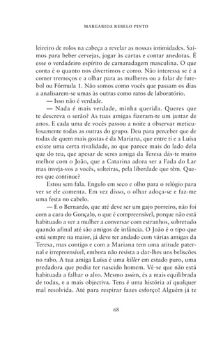 MARGARIDA REBELO PINTO



leireiro de rolos na cabeça a revelar as nossas intimidades. Saí-
mos para beber cervejas, jogar às cartas e contar anedotas. É
esse o verdadeiro espírito de camaradagem masculina. O que
conta é o quanto nos divertimos e como. Não interessa se é a
comer tremoços e a olhar para as mulheres ou a falar de fute-
bol ou Fórmula 1. Não somos como vocês que passam os dias
a analisarem‑se umas às outras como ratos de laboratório.
     — Isso não é verdade.
     — Nada é mais verdade, minha querida. Queres que
te descreva o serão? As tuas amigas fizeram‑te um jantar de
anos. E cada uma de vocês passou a noite a observar meticu-
losamente todas as outras do grupo. Deu para perceber que de
todas de quem mais gostas é da Mariana, que entre ti e a Luísa
existe uma certa rivalidade, ao que parece mais do lado dela
que do teu, que apesar de seres amiga da Teresa dás‑te muito
melhor com o João, que a Catarina adora ser a Fada do Lar
mas inveja‑vos a vocês, solteiras, pela liberdade que têm. Que-
res que continue?
     Estou sem fala. Engulo em seco e olho para o relógio para
ver se ele comenta. Em vez disso, o olhar adoça‑se e faz‑me
uma festa no cabelo.
     — E o Bernardo, que até deve ser um gajo porreiro, não foi
com a cara do Gonçalo, o que é compreensível, porque não está
habituado a ver a mulher a conversar com estranhos, sobretudo
quando afinal até são amigos de infância. O João é o tipo que
está sempre na maior, já deve ter andado com várias amigas da
Teresa, mas contigo e com a Mariana tem uma atitude pater-
nal e irrepreensível, embora não resista a dar‑lhes uns beliscões
no rabo. A tua amiga Luísa é uma killer em estado puro, uma
predadora que podia ter nascido homem. Vê‑se que não está
habituada a falhar o alvo. Mesmo assim, és a mais equilibrada
de todas, e a mais objectiva. Tens é uma história aí qualquer
mal resolvida. Até para respirar fazes esforço! Alguém já te


                               68
 