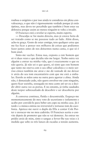 SEI LÁ



roubou o oxigénio e por isso ainda te consideras em plena con-
valescença, o que não é rigorosamente verdade porque já estás
óptima, mas deves ter percebido que também é bom estar na
defensiva porque assim ao menos ninguém te volta a invadir.
     O Francisco está a revelar‑se esperto, muito esperto.
     — Desculpa se fui muito directo, mas já estava farto de
ser tratado como se me passasse tudo ao lado. Além disso,
acho‑te graça. Gosto de estar contigo, tens qualquer coisa que
me faz ficar a pensar nos milhares de coisas que podíamos
fazer juntos antes de nos deitarmos numa cama, o que só é
bom sinal.
     Sinto‑me vacilar. Estou nua, exposta a este homem que
só vi duas vezes e que decidiu não me largar. Tenho outra vez
alguém a entrar na minha vida, que é exactamente o que eu
não queria. Já não sei o que quero, só sinto que este homem
que tanto me enerva com o seu olhar calculista e o meio sor-
riso cínico também me atrai e me dá vontade de me deixar
ir atrás do seu tom encantatório com que me está a emba-
lar. Enrolo as mãos uma na outra para agarrar a alma. Ainda
não, é demasiado cedo, não quero envolver‑me com ninguém,
quero ficar sozinha, sossegada no meu canto até ser eu a deci-
dir abrir outra vez as portas. E no entanto, já tinha saudades
deste torpor sobressaltado de descobrir e ser descoberta por
alguém.
     A conversa continua, fluida e descontraída. Esqueço‑me
momentaneamente do meu voto de secretismo e isolamento e
acabo por convidá‑lo para beber um copo na minha casa. Já é
tarde e a música entrou no irreversível e tortuoso tom da caco-
fonia. Apetece‑me ouvir o duplo da Ella a cantar Cole Por-
ter e enroscar‑me no meu cadeirão. O Francisco aceita o con-
vite depois de prometer que não se vai demorar. Ao entrar no
prédio atrás de mim, sinto o sangue a ferver‑lhe nas veias e à
medida que sobe os três lances de escadas a tensão aumenta.


                              69
 
