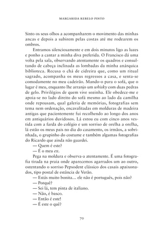 MARGARIDA REBELO PINTO



Sinto os seus olhos a acompanharem o movimento das minhas
ancas e depois a subirem pelas costas até me rodearem os
ombros.
     Entramos silenciosamente e em dois minutos ligo as luzes
e ponho a cantar a minha diva preferida. O Francisco dá uma
volta pela sala, observando atentamente os quadros e consul-
tando de cabeça inclinada as lombadas da minha anárquica
biblioteca. Recusa o chá de cidreira que, como um ritual
sagrado, acompanha os meus regressos a casa, e senta‑se
comodamente no meu cadeirão. Mando‑o para o sofá, que o
lugar é meu, enquanto lhe arranjo um whisky com duas pedras
de gelo. Privilégios de quem vive sozinha. Ele obedece‑me e
apoia‑se no lado direito do sofá mesmo ao lado da camilha
onde repousam, qual galeria de memórias, fotografias sem
tema nem ordenação, encavalitadas em molduras de madeira
antigas que pacientemente fui recolhendo ao longo dos anos
em antiquários duvidosos. Lá estou eu com cinco anos ves-
tida com a farda do colégio e um sorriso de orelha a orelha,
lá estão os meus pais no dia do casamento, os irmãos, a sobri-
nhada, o grupinho do costume e também algumas fotografias
do Ricardo que ainda não guardei.
     — Quem é este?
     — É o meu ex.
     Pega na moldura e observa‑a atentamente. É uma fotogra-
fia tirada na praia onde aparecemos agarrados um ao outro,
ostentando o sorriso Pepsodent clássico dos casais apaixona-
dos, tipo postal de estância de Verão.
     — Estás muito bonita… ele não é português, pois não?
     — Porquê?
     — Sei lá, tem pinta de italiano.
     — Não, é basco.
     — Então é este!
     — É este o quê?


                             70
 