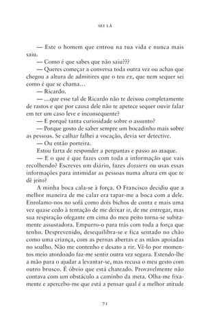 SEI LÁ



     — Este o homem que entrou na tua vida e nunca mais
saiu.
     — Como é que sabes que não saiu???
     — Queres começar a conversa toda outra vez ou achas que
chegou a altura de admitires que o teu ex, que nem sequer sei
como é que se chama…
     — Ricardo.
     — …que esse tal de Ricardo não te deixou completamente
de rastos e que por causa dele não te apetece sequer ouvir falar
em ter um caso leve e inconsequente?
     — E porquê tanta curiosidade sobre o assunto?
     — Porque gosto de saber sempre um bocadinho mais sobre
as pessoas. Se calhar falhei a vocação, devia ser detective.
     — Ou então porteira.
     Estou farta de responder a perguntas e passo ao ataque.
     — E o que é que fazes com toda a informação que vais
recolhendo? Escreves um diário, fazes dossiers ou usas essas
informações para intimidar as pessoas numa altura em que te
dê jeito?
     A minha boca cala‑se à força. O Francisco decidiu que a
melhor maneira de me calar era tapar‑me a boca com a dele.
Enrolamo‑nos no sofá como dois bichos de conta e mais uma
vez quase cedo à tentação de me deixar ir, de me entregar, mas
sua respiração ofegante em cima do meu peito torna‑se subita-
mente assustadora. Empurro‑o para trás com toda a força que
tenho. Desprevenido, desequilibra‑se e fica sentado no chão
como uma criança, com as pernas abertas e as mãos apoiadas
no soalho. Não me contenho e desato a rir. Vê‑lo por momen-
tos meio atordoado faz‑me sentir outra vez segura. Estendo‑lhe
a mão para o ajudar a levantar‑se, mas recusa o meu gesto com
outro brusco. É óbvio que está chateado. Provavelmente não
contava com um obstáculo a caminho da meta. Olha‑me fixa-
mente e apercebo‑me que está a pensar qual é a melhor atitude


                              71
 