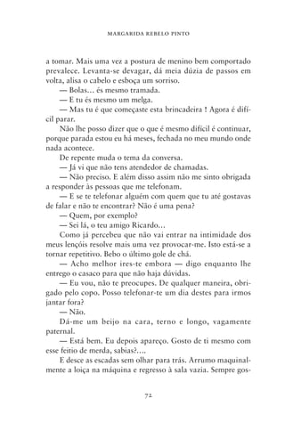 MARGARIDA REBELO PINTO



a tomar. Mais uma vez a postura de menino bem comportado
prevalece. Levanta‑se devagar, dá meia dúzia de passos em
volta, alisa o cabelo e esboça um sorriso.
     — Bolas… és mesmo tramada.
     — E tu és mesmo um melga.
     — Mas tu é que começaste esta brincadeira ! Agora é difí-
cil parar.
     Não lhe posso dizer que o que é mesmo difícil é continuar,
porque parada estou eu há meses, fechada no meu mundo onde
nada acontece.
     De repente muda o tema da conversa.
     — Já vi que não tens atendedor de chamadas.
     — Não preciso. E além disso assim não me sinto obrigada
a responder às pessoas que me telefonam.
     — E se te telefonar alguém com quem que tu até gostavas
de falar e não te encontrar? Não é uma pena?
     — Quem, por exemplo?
     — Sei lá, o teu amigo Ricardo…
     Como já percebeu que não vai entrar na intimidade dos
meus lençóis resolve mais uma vez provocar‑me. Isto está‑se a
tornar repetitivo. Bebo o último gole de chá.
     — Acho melhor ires‑te embora — digo enquanto lhe
entrego o casaco para que não haja dúvidas.
     — Eu vou, não te preocupes. De qualquer maneira, obri-
gado pelo copo. Posso telefonar‑te um dia destes para irmos
jantar fora?
     — Não.
     Dá‑me um beijo na cara, terno e longo, vagamente
paternal.
     — Está bem. Eu depois apareço. Gosto de ti mesmo com
esse feitio de merda, sabias?….
     E desce as escadas sem olhar para trás. Arrumo maquinal-
mente a loiça na máquina e regresso à sala vazia. Sempre gos-


                              72
 