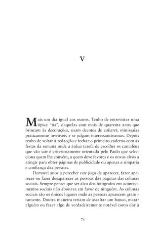 V




M      ais um dia igual aos outros. Tenho de entrevistar uma
       típica “tia”, daquelas com mais de quarenta anos que
brincam às decorações, usam decotes de cabaret, minissaias
praticamente invisíveis e se julgam interessantíssimas. Depois
tenho de voltar à redacção e fechar o primeiro caderno com as
festas da semana onde a árdua tarefa de escolher os camafeus
que vão sair é criteriosamente orientada pelo Paulo que selec-
ciona quem lhe convém, a quem deve favores e os novos alvos a
atingir para obter páginas de publicidade ou apenas a simpatia
e confiança das pessoas.
     Demorei anos a perceber este jogo de aparecer, fazer apa-
recer ou fazer desaparecer as pessoas das páginas das colunas
sociais. Sempre pensei que ser alvo dos fotógrafos em aconteci-
mentos sociais não abonava em favor de ninguém. As colunas
sociais são os únicos lugares onde as pessoas aparecem gratui-
tamente. Doutra maneira teriam de assaltar um banco, matar
alguém ou fazer algo de verdadeiramente notável como dar à


                              74
 