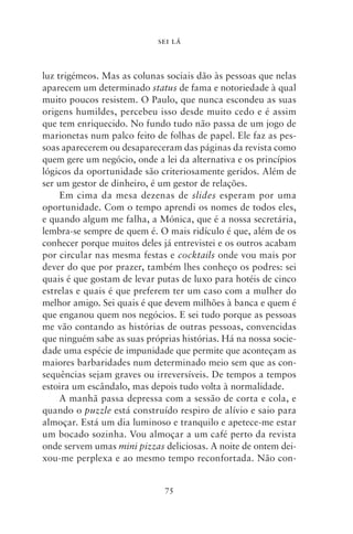 SEI LÁ



luz trigémeos. Mas as colunas sociais dão às pessoas que nelas
aparecem um determinado status de fama e notoriedade à qual
muito poucos resistem. O Paulo, que nunca escondeu as suas
origens humildes, percebeu isso desde muito cedo e é assim
que tem enriquecido. No fundo tudo não passa de um jogo de
marionetas num palco feito de folhas de papel. Ele faz as pes-
soas aparecerem ou desapareceram das páginas da revista como
quem gere um negócio, onde a lei da alternativa e os princípios
lógicos da oportunidade são criteriosamente geridos. Além de
ser um gestor de dinheiro, é um gestor de relações.
     Em cima da mesa dezenas de slides esperam por uma
oportunidade. Com o tempo aprendi os nomes de todos eles,
e quando algum me falha, a Mónica, que é a nossa secretária,
lembra‑se sempre de quem é. O mais ridículo é que, além de os
conhecer porque muitos deles já entrevistei e os outros acabam
por circular nas mesma festas e cocktails onde vou mais por
dever do que por prazer, também lhes conheço os podres: sei
quais é que gostam de levar putas de luxo para hotéis de cinco
estrelas e quais é que preferem ter um caso com a mulher do
melhor amigo. Sei quais é que devem milhões à banca e quem é
que enganou quem nos negócios. E sei tudo porque as pessoas
me vão contando as histórias de outras pessoas, convencidas
que ninguém sabe as suas próprias histórias. Há na nossa socie-
dade uma espécie de impunidade que permite que aconteçam as
maiores barbaridades num determinado meio sem que as con-
sequências sejam graves ou irreversíveis. De tempos a tempos
estoira um escândalo, mas depois tudo volta à normalidade.
     A manhã passa depressa com a sessão de corta e cola, e
quando o puzzle está construído respiro de alívio e saio para
almoçar. Está um dia luminoso e tranquilo e apetece‑me estar
um bocado sozinha. Vou almoçar a um café perto da revista
onde servem umas mini pizzas deliciosas. A noite de ontem dei-
xou‑me perplexa e ao mesmo tempo reconfortada. Não con-


                              75
 