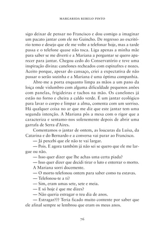 MARGARIDA REBELO PINTO



sigo deixar de pensar no Francisco e dou comigo a imaginar
um pacato jantar com ele no Guincho. De regresso ao escritó-
rio temo e desejo que ele me volte a telefonar hoje, mas a tarde
passa e o telefone quase não toca. Liga apenas a minha mãe
para saber se me diverti e a Mariana a perguntar se quero apa-
recer para jantar. Chegou cedo do Conservatório e teve uma
inspiração divina: canelones recheados com espinafres e nozes.
Aceito porque, apesar do cansaço, criei a expectativa de não
passar o serão sozinha e a Mariana é uma óptima companhia.
     Abre‑me a porta enquanto limpa as mãos a um pano da
loiça onde vislumbro com alguma dificuldade pequenos anões
com panelas, frigideiras e tachos na mão. Os canelones já
estão no forno e cheira a caldo verde. É um jantar ecológico
para lavar o corpo e limpar a alma, comenta com um sorriso.
Há qualquer coisa no ar que me diz que este jantar tem uma
segunda intenção. A Mariana pôs a mesa com o rigor que a
caracteriza e sentamo‑nos solenemente depois de abrir uma
garrafa de Serra d’Aires.
     Comentamos o jantar de ontem, as loucuras da Luísa, da
Catarina e do Bernardo e a conversa vai parar ao Francisco.
     — Já percebi que ele não te vai largar.
     — Pois. E agora também já não sei se quero que ele me lar-
gue ou não.
     — Isso quer dizer que lhe achas uma certa piada?
     — Isso quer dizer que decidi tirar o luto e enterrar o morto.
     A Mariana sorri docemente.
     — O morto telefonou ontem para saber como tu estavas.
     — Telefonou‑te a ti?
     — Sim, eram umas sete, sete e meia.
     — E só hoje é que me dizes?
     — Não queria estragar o teu dia de anos.
     — Estragar??? Teria ficado muito contente por saber que
ele afinal sempre se lembrou que eram os meus anos.


                               76
 