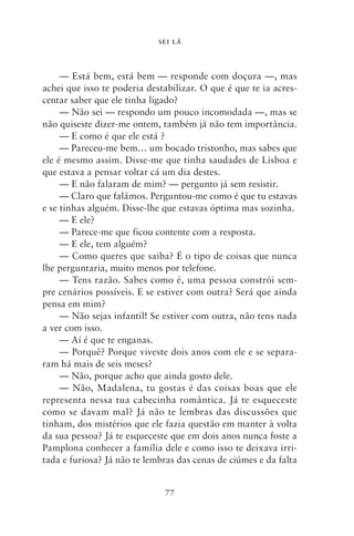 SEI LÁ



     — Está bem, está bem — responde com doçura —, mas
achei que isso te poderia destabilizar. O que é que te ia acres-
centar saber que ele tinha ligado?
     — Não sei — respondo um pouco incomodada —, mas se
não quiseste dizer‑me ontem, também já não tem importância.
     — E como é que ele está ?
     — Pareceu‑me bem… um bocado tristonho, mas sabes que
ele é mesmo assim. Disse‑me que tinha saudades de Lisboa e
que estava a pensar voltar cá um dia destes.
     — E não falaram de mim? — pergunto já sem resistir.
     — Claro que falámos. Perguntou‑me como é que tu estavas
e se tinhas alguém. Disse‑lhe que estavas óptima mas sozinha.
     — E ele?
     — Parece‑me que ficou contente com a resposta.
     — E ele, tem alguém?
     — Como queres que saiba? É o tipo de coisas que nunca
lhe perguntaria, muito menos por telefone.
     — Tens razão. Sabes como é, uma pessoa constrói sem-
pre cenários possíveis. E se estiver com outra? Será que ainda
pensa em mim?
     — Não sejas infantil! Se estiver com outra, não tens nada
a ver com isso.
     — Aí é que te enganas.
     — Porquê? Porque viveste dois anos com ele e se separa-
ram há mais de seis meses?
     — Não, porque acho que ainda gosto dele.
     — Não, Madalena, tu gostas é das coisas boas que ele
representa nessa tua cabecinha romântica. Já te esqueceste
como se davam mal? Já não te lembras das discussões que
tinham, dos mistérios que ele fazia questão em manter à volta
da sua pessoa? Já te esqueceste que em dois anos nunca foste a
Pamplona conhecer a família dele e como isso te deixava irri-
tada e furiosa? Já não te lembras das cenas de ciúmes e da falta


                              77
 