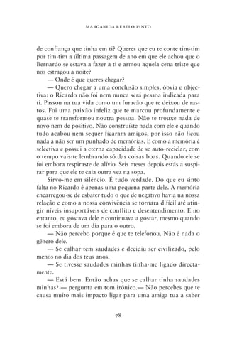 MARGARIDA REBELO PINTO



de confiança que tinha em ti? Queres que eu te conte tim‑tim
por tim‑tim a última passagem de ano em que ele achou que o
Bernardo se estava a fazer a ti e armou aquela cena triste que
nos estragou a noite?
     — Onde é que queres chegar?
     — Quero chegar a uma conclusão simples, óbvia e objec-
tiva: o Ricardo não foi nem nunca será pessoa indicada para
ti. Passou na tua vida como um furacão que te deixou de ras-
tos. Foi uma paixão infeliz que te marcou profundamente e
quase te transformou noutra pessoa. Não te trouxe nada de
novo nem de positivo. Não construíste nada com ele e quando
tudo acabou nem sequer ficaram amigos, por isso não ficou
nada a não ser um punhado de memórias. E como a memória é
selectiva e possui a eterna capacidade de se auto‑reciclar, com
o tempo vais‑te lembrando só das coisas boas. Quando ele se
foi embora respiraste de alívio. Seis meses depois estás a suspi-
rar para que ele te caia outra vez na sopa.
     Sirvo‑me em silêncio. É tudo verdade. Do que eu sinto
falta no Ricardo é apenas uma pequena parte dele. A memória
encarregou‑se de esbater tudo o que de negativo havia na nossa
relação e como a nossa convivência se tornara difícil até atin-
gir níveis insuportáveis de conflito e desentendimento. E no
entanto, eu gostava dele e continuava a gostar, mesmo quando
se foi embora de um dia para o outro.
     — Não percebo porque é que te telefonou. Não é nada o
género dele.
     — Se calhar tem saudades e decidiu ser civilizado, pelo
menos no dia dos teus anos.
     — Se tivesse saudades minhas tinha‑me ligado directa-
mente.
     — Está bem. Então achas que se calhar tinha saudades
minhas? — pergunta em tom irónico.— Não percebes que te
causa muito mais impacto ligar para uma amiga tua a saber


                               78
 