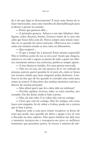 SEI LÁ



de ti do que ligar‑te directamente? É mais uma forma de se
fazer interessante, mais uma manobra de desestabilização para
te deixar a pensar no assunto.
     — Pensei que gostavas dele…
     — A princípio gostava. Achava‑o um tipo fabuloso. Inte-
ligente, culto, discreto, bonito. Gostava muito de ti, mas não
acho que fosses feliz com ele. Havia sempre uma tensão estra-
nha no ar quando ele estava presente. Observava‑nos a todos
como um cientista estuda os seus ratos no laboratório.
     — Que exagero!…
     — O que o tempo faz à pessoas! Estás mesmo esquecida!
Não te lembras como ele era cá em casa? Assim que chegava,
sentava‑se no sofá e seguia os passos de toda a gente em silên-
cio, raramente entrava nas conversas, punha‑se sempre aparte.
     — A isso chama‑se timidez. Era uma pessoa reservada.
     — Não era só isso, ele não gostava de te ver rodeada de
pessoas, parecia querer guardar‑te só para ele, como se fosses
um tesouro selado que mais ninguém podia desfrutar. Lem-
bras‑te da fita que ele fez quando te convidei uma noite para
irmos ao teatro? O descritivo das minhas memórias está‑me a
desviar do assunto principal.
     — Mas afinal qual é que foi a ideia dele em telefonar?
     — Decidiu apalpar terreno; saber se estás sozinha, por
exemplo. Um dia destes ainda te bate à porta.
     — Não, ele não volta. E se voltar não vem ter comigo.
     — Claro que vem ter contigo. Não fez amigos, não criou
laços com ninguém. Se ele voltar a Lisboa, podes ter a certeza
que te bate à porta.
     Regresso cedo a casa para tentar recuperar as horas de
sono que perdi, mas quando me deito e apago a luz só vejo
o Ricardo no meu espírito. Não quero lembrar‑me dele mas
a memória atraiçoa‑me e transporta‑me para os melhores
momentos que passámos juntos. Se tivesse o número de tele-


                              79
 