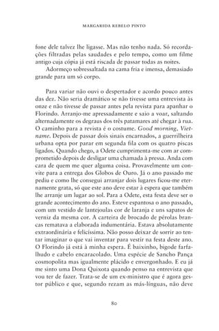 MARGARIDA REBELO PINTO



fone dele talvez lhe ligasse. Mas não tenho nada. Só recorda-
ções filtradas pelas saudades e pelo tempo, como um filme
antigo cuja cópia já está riscada de passar todas as noites.
    Adormeço sobressaltada na cama fria e imensa, demasiado
grande para um só corpo.

     Para variar não ouvi o despertador e acordo pouco antes
das dez. Não seria dramático se não tivesse uma entrevista às
onze e não tivesse de passar antes pela revista para apanhar o
Florindo. Arranjo‑me apressadamente e saio a voar, saltando
alternadamente os degraus dos três patamares até chegar à rua.
O caminho para a revista é o costume. Good morning, Viet‑
name. Depois de passar dois sinais encarnados, a guerrilheira
urbana opta por parar em segunda fila com os quatro piscas
ligados. Quando chego, a Odete cumprimenta‑me com ar com-
prometido depois de desligar uma chamada à pressa. Anda com
cara de quem me quer alguma coisa. Provavelmente um con-
vite para a entrega dos Globos de Ouro. Já o ano passado me
pediu e como lhe consegui arranjar dois lugares ficou‑me eter-
namente grata, só que este ano deve estar à espera que também
lhe arranje um lugar ao sol. Para a Odete, esta festa deve ser o
grande acontecimento do ano. Esteve espantosa o ano passado,
com um vestido de lantejoulas cor de laranja e uns sapatos de
verniz da mesma cor. A carteira de brocado de pérolas bran-
cas rematava a elaborada indumentária. Estava absolutamente
extraordinária e felicíssima. Não posso deixar de sorrir ao ten-
tar imaginar o que vai inventar para vestir na festa deste ano.
O Florindo já está à minha espera. É baixinho, bigode farfa-
lhudo e cabelo encaracolado. Uma espécie de Sancho Pança
cosmopolita mas igualmente plácido e envergonhado. E eu já
me sinto uma Dona Quixota quando penso na entrevista que
vou ter de fazer. Trata‑se de um ex‑ministro que é agora ges-
tor público e que, segundo rezam as más‑línguas, não deve


                              80
 