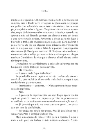 SEI LÁ



muito à inteligência. Ultimamente tem estado um bocado na
sombra, mas o Paulo deve ter algum negócio com ele porque
me pediu com solenidade que o fosse entrevistar e fizesse uma
peça simpática sobre a figura. Chegámos vinte minutos atrasa-
dos, o que já deixou o senhor um pouco irritado, e quando me
aperta a mão vai dizendo que tem um almoço à uma em ponto
e que não se pode atrasar. Aproveito a deixa para pôr logo o
Florindo a trabalhar enquanto inicio o diálogo para quebrar o
gelo e ver se ele me diz alguma coisa interessante. Felizmente
não há ninguém que resista a falar de si próprio e as perguntas
do costume já dão algum material. O Florindo vai‑se embora e
o meu entrevistado liga para secretária a avisar que vai chegar
tarde ao Gambrinus. Parece que o almoço afinal não era assim
tão importante.
     Despedimo‑nos cordialmente e antes de sair pergunta‑me
há quanto tempo trabalho para a revista.
     — Há três anos.
     — E antes, onde é que trabalhou?
     Respondo‑lhe numa espécie de versão condensada do meu
currículo, que inclui os sítios onde trabalhei e porque é que
mudei de uns para os outros.
     — Interessante — comenta. — Nunca pensou em ser asses-
sora de imprensa?
     — Não.
     — E gostava de experimentar um dia? É que agora vou ter
aqui um projecto novo na empresa e preciso de pessoas com
experiência e conhecimentos nos meios de comunicação social.
     — Já percebi que não me quer contar o que é… — deixo
cair em tom de confidência.
     — Por enquanto ainda não posso. Mas já gora deixe‑me o
seu cartão. Para a semana telefono‑lhe.
     Mais um aperto de mão e volto para a revista. É uma e
meia e não paro até fechar os três últimos cadernos. Apete-


                              81
 