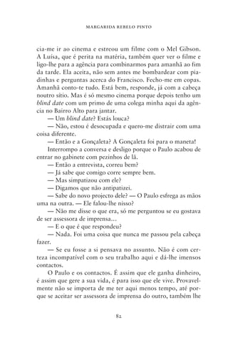 MARGARIDA REBELO PINTO



cia‑me ir ao cinema e estreou um filme com o Mel Gibson.
A Luísa, que é perita na matéria, também quer ver o filme e
ligo‑lhe para a agência para combinarmos para amanhã ao fim
da tarde. Ela aceita, não sem antes me bombardear com pia-
dinhas e perguntas acerca do Francisco. Fecho‑me em copas.
Amanhã conto‑te tudo. Está bem, responde, já com a cabeça
noutro sítio. Mas é só mesmo cinema porque depois tenho um
blind date com um primo de uma colega minha aqui da agên-
cia no Bairro Alto para jantar.
     — Um blind date? Estás louca?
     — Não, estou é desocupada e quero‑me distrair com uma
coisa diferente.
     — Então e a Gonçaleta? A Gonçaleta foi para o maneta!
     Interrompo a conversa e desligo porque o Paulo acabou de
entrar no gabinete com pezinhos de lã.
     — Então a entrevista, correu bem?
     — Já sabe que comigo corre sempre bem.
     — Mas simpatizou com ele?
     — Digamos que não antipatizei.
     — Sabe do novo projecto dele? — O Paulo esfrega as mãos
uma na outra. — Ele falou‑lhe nisso?
     — Não me disse o que era, só me perguntou se eu gostava
de ser assessora de imprensa…
     — E o que é que respondeu?
     — Nada. Foi uma coisa que nunca me passou pela cabeça
fazer.
     — Se eu fosse a si pensava no assunto. Não é com cer-
teza incompatível com o seu trabalho aqui e dá‑lhe imensos
contactos.
     O Paulo e os contactos. É assim que ele ganha dinheiro,
é assim que gere a sua vida, é para isso que ele vive. Provavel-
mente não se importa de me ter aqui menos tempo, até por-
que se aceitar ser assessora de imprensa do outro, também lhe


                              82
 
