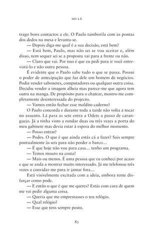 SEI LÁ



trago bons contactos a ele. O Paulo tamborila com as pontas
dos dedos na mesa e levanta‑se.
     — Depois diga‑me qual é a sua decisão, está bem?
     — Está bem, Paulo, mas não sei se vou aceitar e, além
disso, nem sequer sei se a proposta vai para a frente ou não.
     — Claro que vai. Por isso é que eu pedi para ir você entre-
vistá‑lo e não outra pessoa.
     É evidente que o Paulo sabe tudo o que se passa. Possui
o poder de antecipação que faz dele um homem de negócios.
Podia vender sabonetes, computadores ou qualquer outra coisa.
Decidiu vender a imagem alheia mas parece‑me que agora tem
outra na manga. De propósito para o chatear, mostro‑me com-
pletamente desinteressada do projecto.
     — Vamos então fechar esse maldito caderno?
     O Paulo concorda e durante toda a tarde não volta a tocar
no assunto. Lá para as sete entra a Odete a passo de caran-
guejo. Já a tinha visto a rondar duas ou três vezes a porta do
meu gabinete mas devia estar à espera do melhor momento.
     — Posso entrar?
     — Podes. O que é que ainda estás cá a fazer? Sais sempre
pontualmente às seis para não perder o barco…
     — É que hoje não vou para casa… tenho um programa.
     — Temos mouro na costa?
     — Mais ou menos. É uma pessoa que eu conheci por acaso
e que se anda a mostrar muito interessado. Já me telefonou três
vezes a convidar‑me para ir jantar fora…
     Está visivelmente excitada com a ideia, embora tente dis-
farçar como pode.
     — E então o que é que me queres? Estás com cara de quem
me vai pedir alguma coisa.
     — Queria que me emprestasses o teu relógio.
     — Qual relógio?
     — Esse que tens sempre posto.


                              83
 