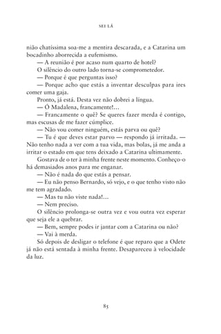 SEI LÁ



nião chatíssima soa‑me a mentira descarada, e a Catarina um
bocadinho aborrecida a eufemismo.
     — A reunião é por acaso num quarto de hotel?
     O silêncio do outro lado torna‑se comprometedor.
     — Porque é que perguntas isso?
     — Porque acho que estás a inventar desculpas para ires
comer uma gaja.
     Pronto, já está. Desta vez não dobrei a língua.
     — Ó Madalena, francamente!…
     — Francamente o quê? Se queres fazer merda é contigo,
mas escusas de me fazer cúmplice.
     — Não vou comer ninguém, estás parva ou quê?
     — Tu é que deves estar parvo — respondo já irritada. —
Não tenho nada a ver com a tua vida, mas bolas, já me anda a
irritar o estado em que tens deixado a Catarina ultimamente.
     Gostava de o ter à minha frente neste momento. Conheço‑o
há demasiados anos para me enganar.
     — Não é nada do que estás a pensar.
     — Eu não penso Bernardo, só vejo, e o que tenho visto não
me tem agradado.
     — Mas tu não viste nada!…
     — Nem preciso.
     O silêncio prolonga‑se outra vez e vou outra vez esperar
que seja ele a quebrar.
     — Bem, sempre podes ir jantar com a Catarina ou não?
     — Vai à merda.
     Só depois de desligar o telefone é que reparo que a Odete
já não está sentada à minha frente. Desapareceu à velocidade
da luz.




                             85
 