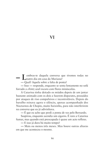 VI




–L       embras‑te daquela conversa que tivemos todas no
         outro dia em casa da Mariana?
    — Qual? Aquela sobre a falta de ponta?
    — Isso — responde, enquanto se senta lentamente no sofá
forrado a chintz azul escuro com flores minúsculas.
    A Catarina tinha deitado os miúdos depois de um jantar
bastante animado com os dois a fazerem disparates, possuídos
por ataques de riso compulsivos e incontroláveis. Depois do
barulho reinava agora o silêncio, apenas acompanhado dos
Nocturnos de Chopin, muito baixinho, para não interferirem
na conversa que eu já adivinhava.
    — É que eu acho que perdi a ponta de vez pelo Bernardo.
    Suspirou, enquanto acendia um cigarro. É raro a Catarina
fumar, mas quando está preocupada é quase um acto reflexo.
    — E isso já dura há muito tempo?
    — Mais ou menos três meses. Mas houve outras alturas
em que me aconteceu o mesmo.


                             86
 