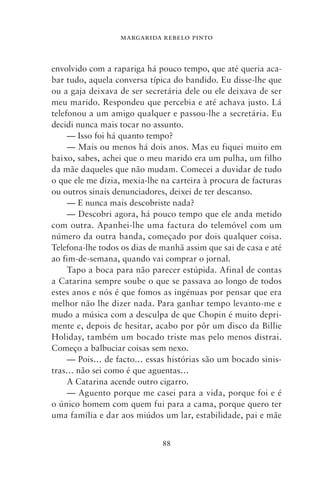 MARGARIDA REBELO PINTO



envolvido com a rapariga há pouco tempo, que até queria aca-
bar tudo, aquela conversa típica do bandido. Eu disse‑lhe que
ou a gaja deixava de ser secretária dele ou ele deixava de ser
meu marido. Respondeu que percebia e até achava justo. Lá
telefonou a um amigo qualquer e passou‑lhe a secretária. Eu
decidi nunca mais tocar no assunto.
     — Isso foi há quanto tempo?
     — Mais ou menos há dois anos. Mas eu fiquei muito em
baixo, sabes, achei que o meu marido era um pulha, um filho
da mãe daqueles que não mudam. Comecei a duvidar de tudo
o que ele me dizia, mexia‑lhe na carteira à procura de facturas
ou outros sinais denunciadores, deixei de ter descanso.
     — E nunca mais descobriste nada?
     — Descobri agora, há pouco tempo que ele anda metido
com outra. Apanhei‑lhe uma factura do telemóvel com um
número da outra banda, começado por dois qualquer coisa.
Telefona‑lhe todos os dias de manhã assim que sai de casa e até
ao fim‑de‑semana, quando vai comprar o jornal.
     Tapo a boca para não parecer estúpida. Afinal de contas
a Catarina sempre soube o que se passava ao longo de todos
estes anos e nós é que fomos as ingénuas por pensar que era
melhor não lhe dizer nada. Para ganhar tempo levanto‑me e
mudo a música com a desculpa de que Chopin é muito depri-
mente e, depois de hesitar, acabo por pôr um disco da Billie
Holiday, também um bocado triste mas pelo menos distrai.
Começo a balbuciar coisas sem nexo.
     — Pois… de facto… essas histórias são um bocado sinis-
tras… não sei como é que aguentas…
     A Catarina acende outro cigarro.
     — Aguento porque me casei para a vida, porque foi e é
o único homem com quem fui para a cama, porque quero ter
uma família e dar aos miúdos um lar, estabilidade, pai e mãe


                              88
 