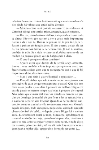 SEI LÁ



debaixo do mesmo tecto e fazê‑los sentir que neste mundo caó-
tico ainda há valores que estão acima de tudo.
     — Mesmo acima de ti própria — sussurro entre dentes. A
Catarina esboça um sorriso triste, apagado, quase cinzento.
     — Um dia, quando tiveres filhos, vais perceber como tudo
se altera. São eles que passam a ser a coisa mais importante
na tua vida e não tu. Deixas de pensar em ti, por ti e para ti.
Passas a pensar em função deles. E sem querer, deixas de ser
tu, ou pelo menos deixas de ser como eras. Já não és mulher,
também és mãe. Se a vida te correr mal, deixas mesmo de ser
mulher e a pouco e pouco vais‑te habituando à ideia.
     — O que é que queres dizer com isso?
     — Quero dizer que deixas de te sentir sexy, atraente,
jovem… mas também não te importas porque tens tanto que
fazer e tantas coisas com que te preocupares que o que já foi
importante deixa de te interessar.
     — Mas o que estás a dizer é horrível e assustador!…
     — Porquê? Achas que não é mais importante pensar nas
prestações da casa do que em aventuras e casos? Que não tem
mais valor perder dias e dias à procura do melhor colégio em
vez de passar o mesmo tempo nas lojas à procura de trapos?
Não achas que é mais útil levar os miúdos a brincar ao jar-
dim ao domingo de manhã do que ficar a ler os semanários e
a namorar debaixo dos lençóis? Quando o Bernardinho nas-
ceu, foi como se a minha vida recomeçasse outra vez. Guardo
aquela imagem, todo enrugado, minúsculo, enrolado naquele
choro adorável de bebé… e depois com o Diogo foi a mesma
coisa. Eles tomaram conta de mim, Madalena, apoderaram‑se
da minha existência e hoje, quando olho para eles, continuo a
sentir o meu amor a crescer sempre, sem parar, e nada disso
me assusta, pelo contrário, até me dá mais forças para lutar e
continuar a minha vida, apesar de o Bernardo ser como é…


                              89
 