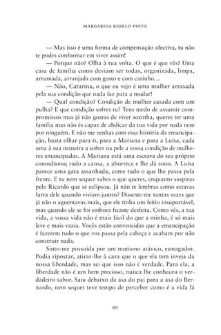 MARGARIDA REBELO PINTO



     — Mas isso é uma forma de compensação afectiva, tu não
te podes conformar em viver assim!
     — Porque não? Olha à tua volta. O que é que vês? Uma
casa de família como deviam ser todas, organizada, limpa,
arrumada, arranjada com gosto e com carinho…
     — Não, Catarina, o que eu vejo é uma mulher arrasada
pela sua condição que nada faz para a mudar!
     — Qual condição? Condição de mulher casada com um
pulha? E que condição sofres tu? Tens medo de assumir com-
promissos mas já não gostas de viver sozinha, queres ter uma
família mas não és capaz de abdicar da tua vida por nada nem
por ninguém. E não me venhas com essa história da emancipa-
ção, basta olhar para ti, para a Mariana e para a Luísa, cada
uma à sua maneira a sofrer na pele a vossa condição de mulhe-
res emancipadas. A Mariana está uma escrava do seu próprio
comodismo; tudo a cansa, a aborrece e lhe dá sono. A Luísa
parece uma gata assanhada, come tudo o que lhe passa pela
frente. E tu nem sequer sabes o que queres, enquanto suspiras
pelo Ricardo que se eclipsou. Já não te lembras como estavas
farta dele quando viviam juntos? Disseste‑me tantas vezes que
já não o aguentavas mais, que ele tinha um feitio insuportável,
mas quando ele se foi embora ficaste desfeita. Como vês, a tua
vida, a vossa vida não é mais fácil do que a minha, é só mais
leve e mais vazia. Vocês estão convencidas que a emancipação
é fazerem tudo o que vos passa pela cabeça e acabam por não
construir nada.
     Sinto‑me possuída por um mutismo atávico, esmagador.
Podia ripostar, atirar‑lhe à cara que o que ela tem inveja da
nossa liberdade, mas sei que isso não é verdade. Para ela, a
liberdade não é um bem precioso, nunca lhe conheceu o ver-
dadeiro sabor. Saiu debaixo da asa do pai para a asa do Ber-
nardo, nem sequer teve tempo de perceber como é a vida lá


                              90
 