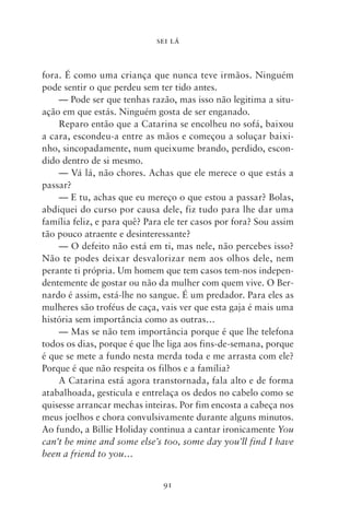 SEI LÁ



fora. É como uma criança que nunca teve irmãos. Ninguém
pode sentir o que perdeu sem ter tido antes.
    — Pode ser que tenhas razão, mas isso não legitima a situ-
ação em que estás. Ninguém gosta de ser enganado.
    Reparo então que a Catarina se encolheu no sofá, baixou
a cara, escondeu‑a entre as mãos e começou a soluçar baixi-
nho, sincopadamente, num queixume brando, perdido, escon-
dido dentro de si mesmo.
    — Vá lá, não chores. Achas que ele merece o que estás a
passar?
    — E tu, achas que eu mereço o que estou a passar? Bolas,
abdiquei do curso por causa dele, fiz tudo para lhe dar uma
família feliz, e para quê? Para ele ter casos por fora? Sou assim
tão pouco atraente e desinteressante?
    — O defeito não está em ti, mas nele, não percebes isso?
Não te podes deixar desvalorizar nem aos olhos dele, nem
perante ti própria. Um homem que tem casos tem‑nos indepen-
dentemente de gostar ou não da mulher com quem vive. O Ber-
nardo é assim, está‑lhe no sangue. É um predador. Para eles as
mulheres são troféus de caça, vais ver que esta gaja é mais uma
história sem importância como as outras…
    — Mas se não tem importância porque é que lhe telefona
todos os dias, porque é que lhe liga aos fins‑de‑semana, porque
é que se mete a fundo nesta merda toda e me arrasta com ele?
Porque é que não respeita os filhos e a família?
    A Catarina está agora transtornada, fala alto e de forma
atabalhoada, gesticula e entrelaça os dedos no cabelo como se
quisesse arrancar mechas inteiras. Por fim encosta a cabeça nos
meus joelhos e chora convulsivamente durante alguns minutos.
Ao fundo, a Billie Holiday continua a cantar ironicamente You
can’t be mine and some else’s too, some day you’ll find I have
been a friend to you…


                               91
 