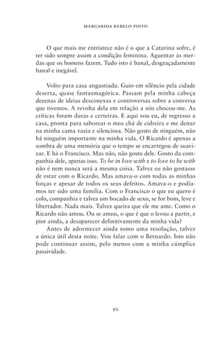 MARGARIDA REBELO PINTO



     O que mais me entristece não é o que a Catarina sofre, é
ter sido sempre assim a condição feminina. Aguentar as mer-
das que os homens fazem. Tudo isto é banal, desgraçadamente
banal e inegável.

     Volto para casa angustiada. Guio em silêncio pela cidade
deserta, quase fantasmagórica. Passam pela minha cabeça
dezenas de ideias desconexas e controversas sobre a conversa
que tivemos. A revolta dela em relação a nós chocou‑me. As
críticas foram duras e certeiras. E aqui vou eu, de regresso a
casa, pronta para saborear o meu chá de cidreira e me deitar
na minha cama vazia e silenciosa. Não gosto de ninguém, não
há ninguém importante na minha vida. O Ricardo é apenas a
sombra de uma memória que o tempo se encarregou de suavi-
zar. E há o Francisco. Mas não, não gosto dele. Gosto da com-
panhia dele, apenas isso. To be in love with e to love to be with
não é nem nunca será a mesma coisa. Talvez eu não gostasse
de estar com o Ricardo. Mas amava‑o com todas as minhas
forças e apesar de todos os seus defeitos. Amava‑o e podía-
mos ter sido uma família. Com o Francisco o que eu quero é
colo, companhia e talvez um bocado de sexo, se for bom, leve e
libertador. Nada mais. Talvez queira que ele me ame. Como o
Ricardo não amou. Ou se amou, o que é que o levou a partir, e
pior ainda, a desaparecer definitivamente da minha vida?
     Antes de adormecer ainda tomo uma resolução, talvez
a única útil desta noite. Vou falar com o Bernardo. Isto não
pode continuar assim, pelo menos com a minha cúmplice
passividade.




                               92
 
