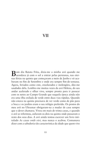 VII




B    om dia Batata Frita, dizia‑me a minha avó quando me
     acordava já com o sol a entrar pelas persianas, nas eter-
nas férias na quinta que começavam a meio de Junho e só aca-
bavam no fim de Setembro e onde era sempre fim‑de‑semana.
Agora, feriados como este, ensolarados e molengões, dão‑me
saudades dela. Lembro‑me muitas vezes da avó Helena, do seu
andar acelerado e olhar vivo, sempre pronta para ir passear
com os netos ao Campo Grande que naquela época ainda não
era uma ilha exilada de verde entre duas vias rápidas. Quando
não estava na quinta precisava de ver verde como de pão para
a boca e os jardins eram o seu refúgio preferido. Os postos do
meu avô no Ultramar obrigaram‑na a mudar de casa sempre
que o dever chamava. Viveu em mais de trinta casas, e quando
o avô se reformou, asilaram os dois na quinta onde passaram o
resto dos seus dias. A avó ainda tentou escrever um livro inti-
tulado As casas onde vivi, mas nunca o acabou. Costumava
dizer com a sabedoria tão característica da idade que quem vive


                              93
 