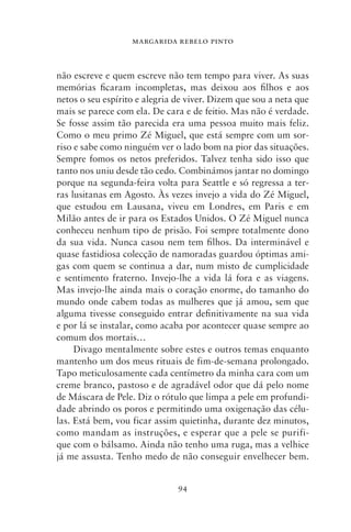 MARGARIDA REBELO PINTO



não escreve e quem escreve não tem tempo para viver. As suas
memórias ficaram incompletas, mas deixou aos filhos e aos
netos o seu espírito e alegria de viver. Dizem que sou a neta que
mais se parece com ela. De cara e de feitio. Mas não é verdade.
Se fosse assim tão parecida era uma pessoa muito mais feliz.
Como o meu primo Zé Miguel, que está sempre com um sor-
riso e sabe como ninguém ver o lado bom na pior das situações.
Sempre fomos os netos preferidos. Talvez tenha sido isso que
tanto nos uniu desde tão cedo. Combinámos jantar no domingo
porque na segunda‑feira volta para Seattle e só regressa a ter-
ras lusitanas em Agosto. Às vezes invejo a vida do Zé Miguel,
que estudou em Lausana, viveu em Londres, em Paris e em
Milão antes de ir para os Estados Unidos. O Zé Miguel nunca
conheceu nenhum tipo de prisão. Foi sempre totalmente dono
da sua vida. Nunca casou nem tem filhos. Da interminável e
quase fastidiosa colecção de namoradas guardou óptimas ami-
gas com quem se continua a dar, num misto de cumplicidade
e sentimento fraterno. Invejo‑lhe a vida lá fora e as viagens.
Mas invejo‑lhe ainda mais o coração enorme, do tamanho do
mundo onde cabem todas as mulheres que já amou, sem que
alguma tivesse conseguido entrar definitivamente na sua vida
e por lá se instalar, como acaba por acontecer quase sempre ao
comum dos mortais…
     Divago mentalmente sobre estes e outros temas enquanto
mantenho um dos meus rituais de fim‑de‑semana prolongado.
Tapo meticulosamente cada centímetro da minha cara com um
creme branco, pastoso e de agradável odor que dá pelo nome
de Máscara de Pele. Diz o rótulo que limpa a pele em profundi-
dade abrindo os poros e permitindo uma oxigenação das célu-
las. Está bem, vou ficar assim quietinha, durante dez minutos,
como mandam as instruções, e esperar que a pele se purifi-
que com o bálsamo. Ainda não tenho uma ruga, mas a velhice
já me assusta. Tenho medo de não conseguir envelhecer bem.


                               94
 