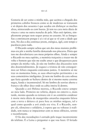 SEI LÁ



Gostaria de ser como a minha mãe, que aceitou a chegada dos
primeiros cabelos brancos como se de madeixas se tratassem
e só depois dos sessenta é que acedeu em disfarçar as mechas
alvas, misturando‑as com louras. Já tem na cara meia dúzia de
vincos e uma ou outra mancha de pele. Mas está óptima, sim-
plesmente porque nem sequer pensa no assunto. Só as fotogra-
fias a entristecem porque é aí e só aí que se vê com a idade que
tem. No dia‑a‑dia continua jovem, enérgica, ágil, com tempo e
paciência para tudo.
     O Ricardo sempre achou que um dos meus maiores proble-
mas era pôr a minha família demasiado nos píncaros. Dizia que
isso me desvalorizava aos meus próprios olhos. Ainda e sempre
o Ricardo no meu espírito, a memória traiçoeira a trazer‑me de
volta o homem que não me soube amar e que desapareceu para
sempre da minha vida. Já não me lembro das discussões nem
dos desentendimentos. Já esqueci a tristeza de não conseguir-
mos ser felizes enquanto estávamos juntos. A memória só me
traz os momentos bons, as suas observações pertinentes e os
seus comentários inteligentes. Já nem me lembro da cara odiosa
que fazia quando se fechava dentro de si mesmo numa caverna
negra, funda e incontornável. Só me lembro do sorriso aberto e
franco e do olhar doce onde eu cabia inteira lá dentro.
     Quando a avó Helena morreu, o Ricardo esteve sempre
ao meu lado. Primeiro no velório, depois no enterro e, mais
tarde, mesmo quando eu teimava em ir ao cemitério condenar
à morte meia dúzia de margaridas amarelas enquanto falava
com a terra e deitava cá para fora as minhas mágoas, tal e
qual como quando a avó ainda era viva. E o Ricardo, sem-
pre ali, silencioso e solidário, à espera que eu voltasse à reali-
dade, sem nunca se impacientar com os meus silêncios, sereno
e reconfortante.
     O fio das recordações é cortado pelo toque inconveniente
do telefone. É a Luísa a perguntar o que vou fazer. O feriado


                               95
 