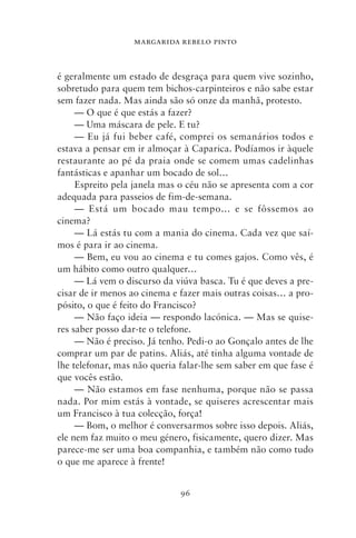 MARGARIDA REBELO PINTO



é geralmente um estado de desgraça para quem vive sozinho,
sobretudo para quem tem bichos‑carpinteiros e não sabe estar
sem fazer nada. Mas ainda são só onze da manhã, protesto.
     — O que é que estás a fazer?
     — Uma máscara de pele. E tu?
     — Eu já fui beber café, comprei os semanários todos e
estava a pensar em ir almoçar à Caparica. Podíamos ir àquele
restaurante ao pé da praia onde se comem umas cadelinhas
fantásticas e apanhar um bocado de sol…
     Espreito pela janela mas o céu não se apresenta com a cor
adequada para passeios de fim‑de‑semana.
     — Está um bocado mau tempo… e se fôssemos ao
cinema?
     — Lá estás tu com a mania do cinema. Cada vez que saí-
mos é para ir ao cinema.
     — Bem, eu vou ao cinema e tu comes gajos. Como vês, é
um hábito como outro qualquer…
     — Lá vem o discurso da viúva basca. Tu é que deves a pre-
cisar de ir menos ao cinema e fazer mais outras coisas… a pro-
pósito, o que é feito do Francisco?
     — Não faço ideia — respondo lacónica. — Mas se quise-
res saber posso dar‑te o telefone.
     — Não é preciso. Já tenho. Pedi‑o ao Gonçalo antes de lhe
comprar um par de patins. Aliás, até tinha alguma vontade de
lhe telefonar, mas não queria falar‑lhe sem saber em que fase é
que vocês estão.
     — Não estamos em fase nenhuma, porque não se passa
nada. Por mim estás à vontade, se quiseres acrescentar mais
um Francisco à tua colecção, força!
     — Bom, o melhor é conversarmos sobre isso depois. Aliás,
ele nem faz muito o meu género, fisicamente, quero dizer. Mas
parece‑me ser uma boa companhia, e também não como tudo
o que me aparece à frente!


                              96
 